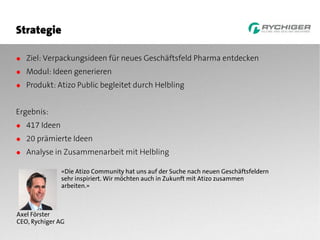 Strategie

● Ziel: Verpackungsideen für neues Geschäftsfeld Pharma entdecken
● Modul: Ideen generieren
● Produkt: Atizo Public begleitet durch Helbling


Ergebnis:
● 417 Ideen
● 20 prämierte Ideen
● Analyse in Zusammenarbeit mit Helbling

              «Die Atizo Community hat uns auf der Suche nach neuen Geschäftsfeldern
              sehr inspiriert. Wir möchten auch in Zukunft mit Atizo zusammen
              arbeiten.»



Axel Förster
CEO, Rychiger AG
 