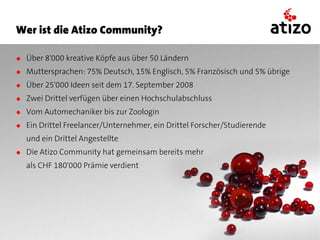 Wer ist die Atizo Community?

● Über 8'000 kreative Köpfe aus über 50 Ländern
● Muttersprachen: 75% Deutsch, 15% Englisch, 5% Französisch und 5% übrige
● Über 25'000 Ideen seit dem 17. September 2008
● Zwei Drittel verfügen über einen Hochschulabschluss
● Vom Automechaniker bis zur Zoologin
● Ein Drittel Freelancer/Unternehmer, ein Drittel Forscher/Studierende
  und ein Drittel Angestellte
● Die Atizo Community hat gemeinsam bereits mehr
  als CHF 180'000 Prämie verdient
 