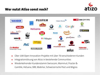 Wer nutzt Atizo sonst noch?




    ● Über 100 Open Innovation-Projekte mit über 70 verschiedenen Kunden
    ● Integrationslösung von Atizo in bestehende Communities
    ● Wiederkehrender Kundenstamm Swisscom, Mammut, Procter &
       Gamble, Helsana, SBB, Mobiliar, Schweizerische Post und Migros
 