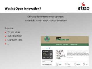Was ist Open Innovation?

                     Öffnung der Unternehmensgrenzen,
                   um mit Externen Innovation zu betreiben


Beispiele:
● Tchibo Ideas
● Dell Ideastrom
● Starbucks Idea
● ...
 