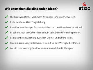 Wie entstehen die zündenden Ideen?

   Die kreativen Denker verbinden Anwender- und Expertenwissen.

   Es besteht eine klare Fragestellung.

   Eine Idee wird in enger Zusammenarbeit mit den Umsetzern entwickelt.

   Es sollten auch verrückte Ideen erlaubt sein. Diese können inspirieren.

   Es braucht eine Mischung zwischen Online- und Offline-Tools.

   Ideen müssen umgesetzt werden, damit sie ihre Wertigkeit entfalten

   Meist kommen die guten Ideen aus unerwarteten Richtungen.
 