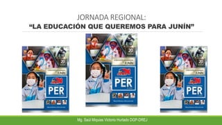 JORNADA REGIONAL:
“LA EDUCACIÓN QUE QUEREMOS PARA JUNÍN”
Mg. Saúl Miquias Victorio Hurtado DGP-DREJ
 