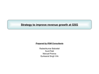 Strategy to improve revenue growth at GSG




          Prepared by RSM Consultants

             Radeshkumar Baboelal
                  Sunil Patil
                Manuel Pineros
              Gurkeerat Singh Virk
 