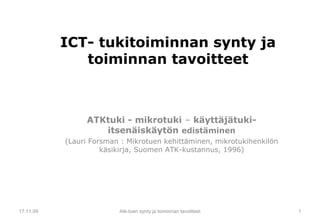 ICT- tukitoiminnan synty ja toiminnan tavoitteet ATKtuki - mikrotuki  –  käyttäjätuki-itsenäiskäytön  edistäminen (Lauri Forsman : Mikrotuen kehittäminen, mikrotukihenkilön käsikirja, Suomen ATK-kustannus, 1996) 17.11.09 Atk-tuen synty ja toiminnan tavoitteet 