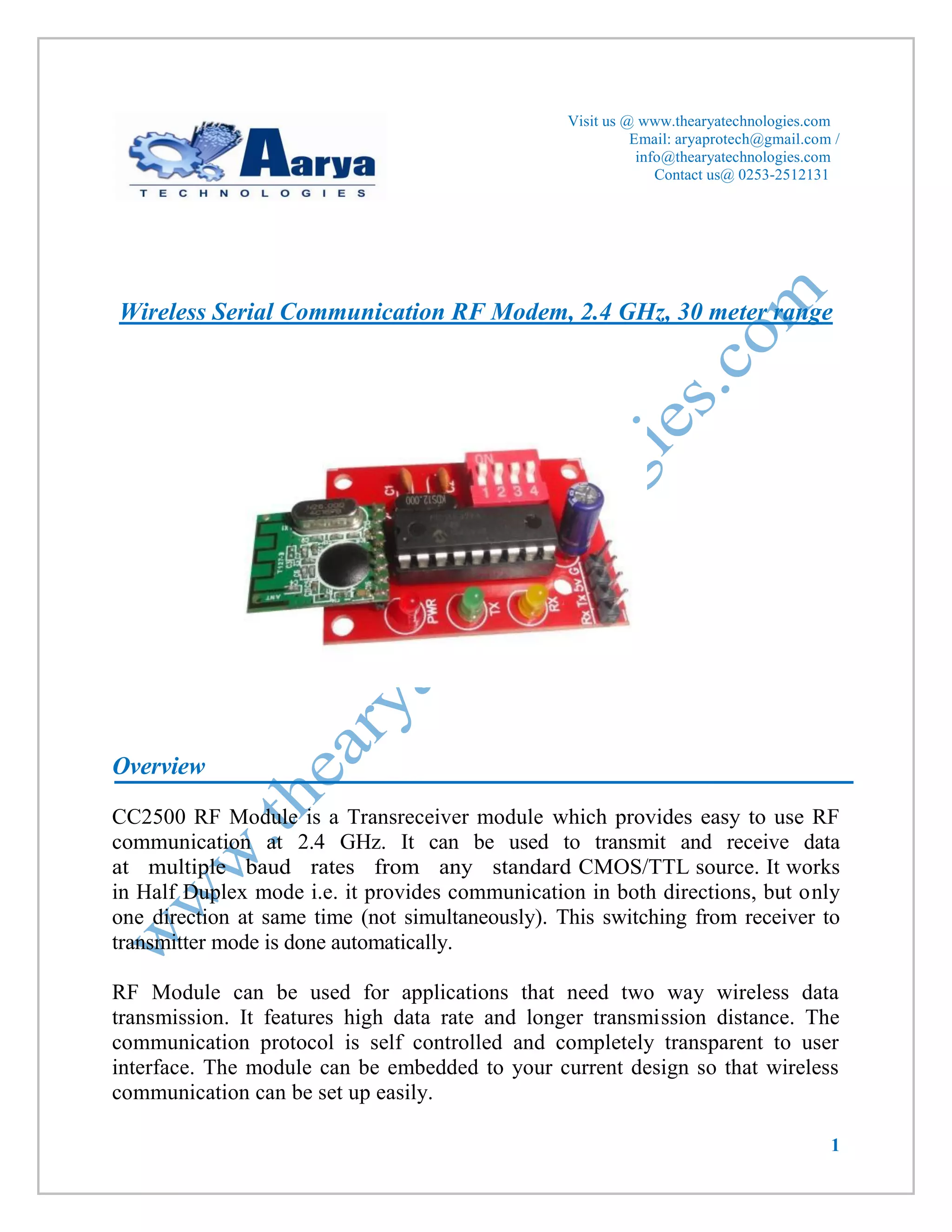 1 
Visit us @ www.thearyatechnologies.com 
Email: aryaprotech@gmail.com / 
info@thearyatechnologies.com 
Contact us@ 0253-2512131 
Wireless Serial Communication RF Modem, 2.4 GHz, 30 meter range 
Overview 
CC2500 RF Module is a Transreceiver module which provides easy to use RF communication at 2.4 GHz. It can be used to transmit and receive data at multiple baud rates from any standard CMOS/TTL source. It works in Half Duplex mode i.e. it provides communication in both directions, but only one direction at same time (not simultaneously). This switching from receiver to transmitter mode is done automatically. 
RF Module can be used for applications that need two way wireless data transmission. It features high data rate and longer transmission distance. The communication protocol is self controlled and completely transparent to user interface. The module can be embedded to your current design so that wireless communication can be set up easily.  