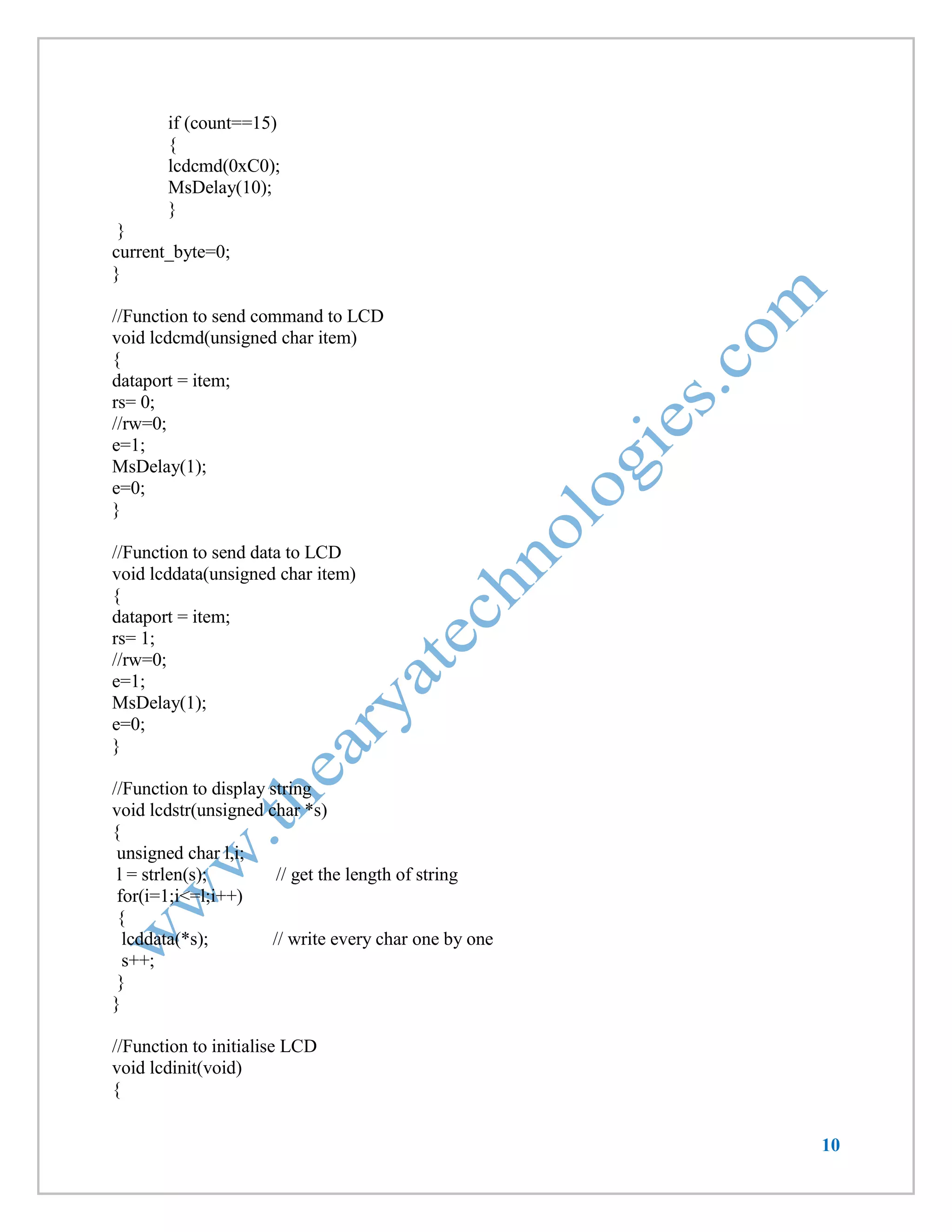 10 
if (count==15) 
{ 
lcdcmd(0xC0); 
MsDelay(10); 
} 
} 
current_byte=0; 
} 
//Function to send command to LCD 
void lcdcmd(unsigned char item) 
{ 
dataport = item; 
rs= 0; 
//rw=0; 
e=1; 
MsDelay(1); 
e=0; 
} 
//Function to send data to LCD 
void lcddata(unsigned char item) 
{ 
dataport = item; 
rs= 1; 
//rw=0; 
e=1; 
MsDelay(1); 
e=0; 
} 
//Function to display string 
void lcdstr(unsigned char *s) 
{ 
unsigned char l,i; 
l = strlen(s); // get the length of string 
for(i=1;i<=l;i++) 
{ 
lcddata(*s); // write every char one by one 
s++; 
} 
} 
//Function to initialise LCD 
void lcdinit(void) 
{  