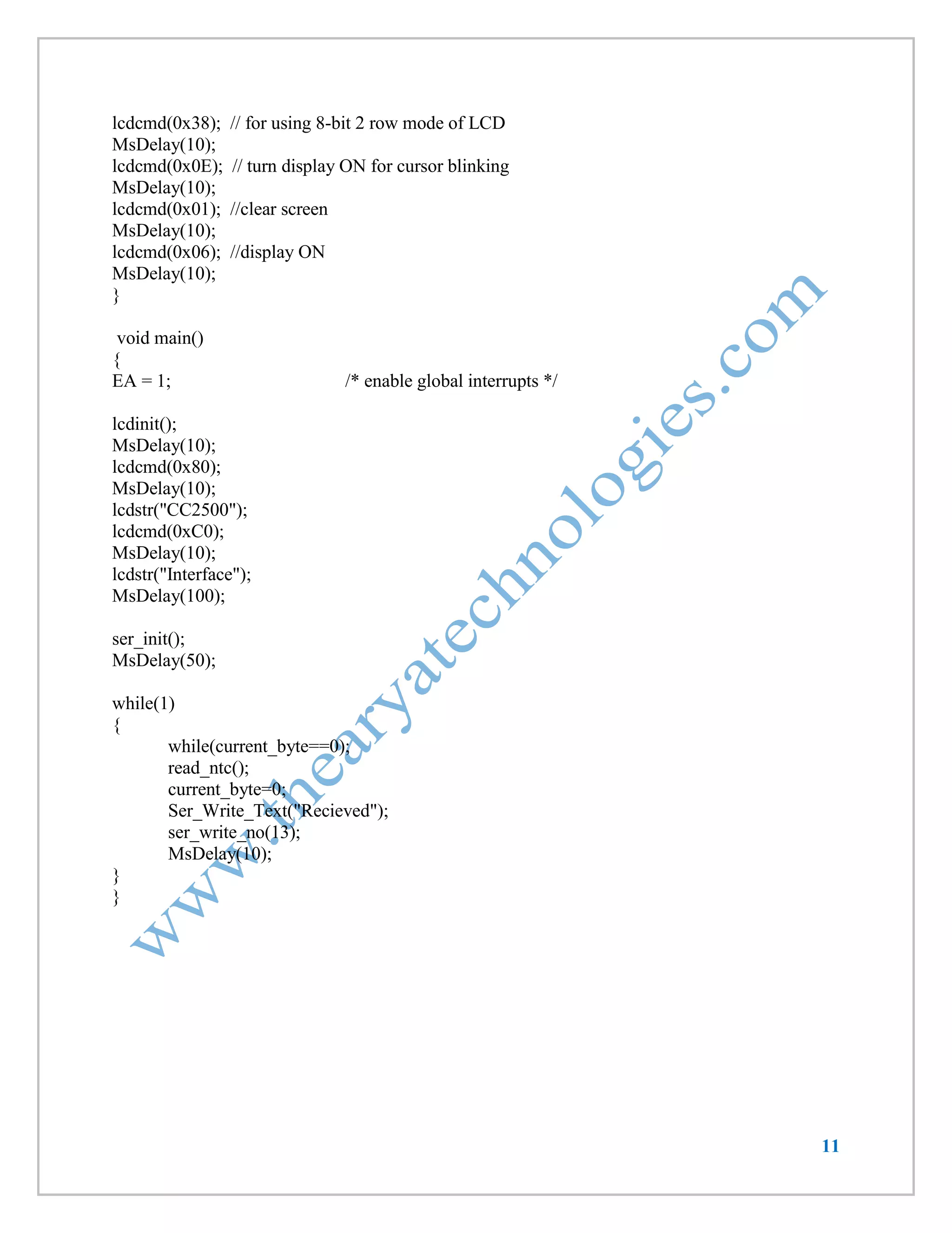 11 
lcdcmd(0x38); // for using 8-bit 2 row mode of LCD 
MsDelay(10); 
lcdcmd(0x0E); // turn display ON for cursor blinking 
MsDelay(10); 
lcdcmd(0x01); //clear screen 
MsDelay(10); 
lcdcmd(0x06); //display ON 
MsDelay(10); 
} 
void main() 
{ 
EA = 1; /* enable global interrupts */ 
lcdinit(); 
MsDelay(10); 
lcdcmd(0x80); 
MsDelay(10); 
lcdstr("CC2500"); 
lcdcmd(0xC0); 
MsDelay(10); 
lcdstr("Interface"); 
MsDelay(100); 
ser_init(); 
MsDelay(50); 
while(1) 
{ 
while(current_byte==0); 
read_ntc(); 
current_byte=0; 
Ser_Write_Text("Recieved"); 
ser_write_no(13); 
MsDelay(10); 
} 
}  