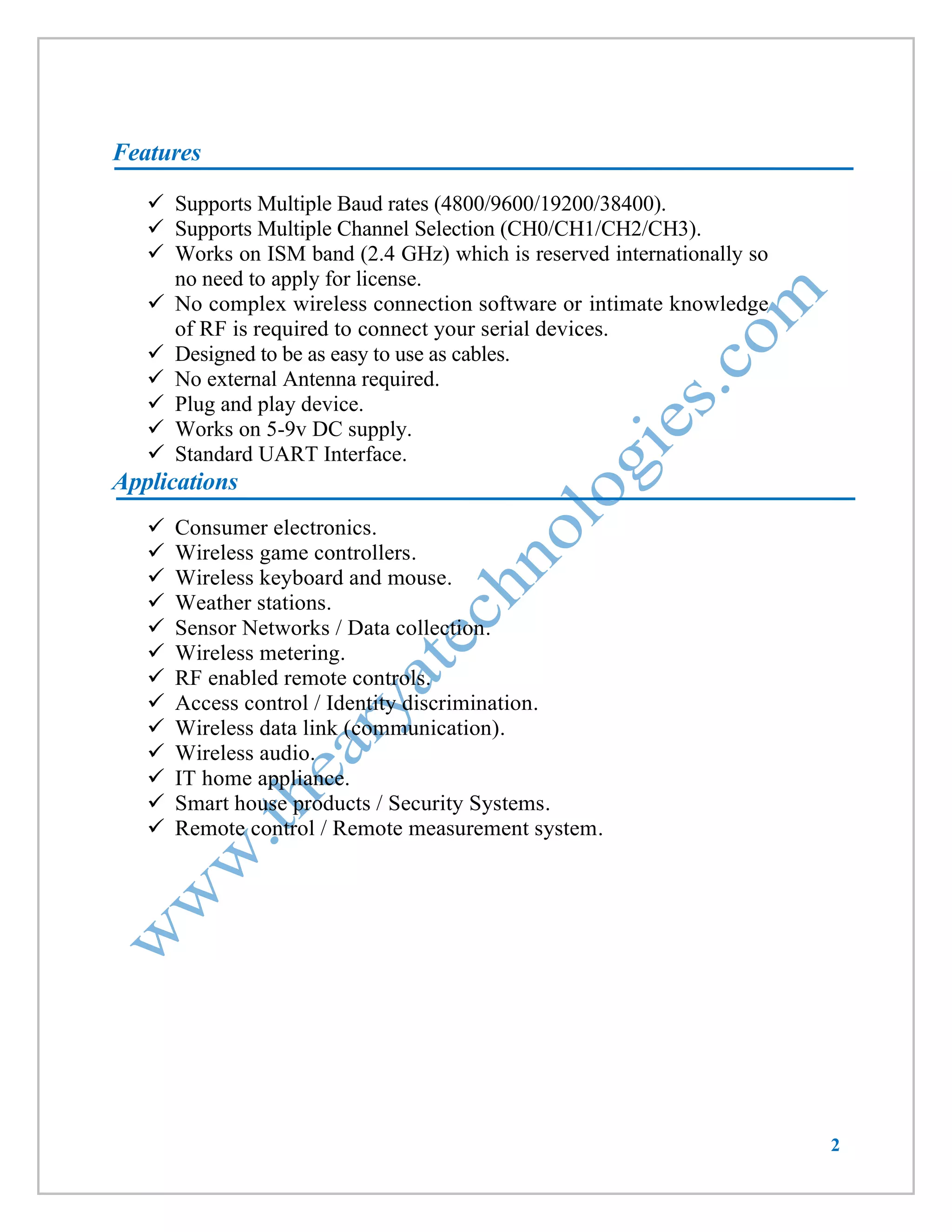 2 
Features 
 Supports Multiple Baud rates (4800/9600/19200/38400). 
 Supports Multiple Channel Selection (CH0/CH1/CH2/CH3). 
 Works on ISM band (2.4 GHz) which is reserved internationally so no need to apply for license. 
 No complex wireless connection software or intimate knowledge of RF is required to connect your serial devices. 
 Designed to be as easy to use as cables. 
 No external Antenna required. 
 Plug and play device. 
 Works on 5-9v DC supply. 
 Standard UART Interface. 
Applications 
 Consumer electronics. 
 Wireless game controllers. 
 Wireless keyboard and mouse. 
 Weather stations. 
 Sensor Networks / Data collection. 
 Wireless metering. 
 RF enabled remote controls. 
 Access control / Identity discrimination. 
 Wireless data link (communication). 
 Wireless audio. 
 IT home appliance. 
 Smart house products / Security Systems. 
 Remote control / Remote measurement system. 
 