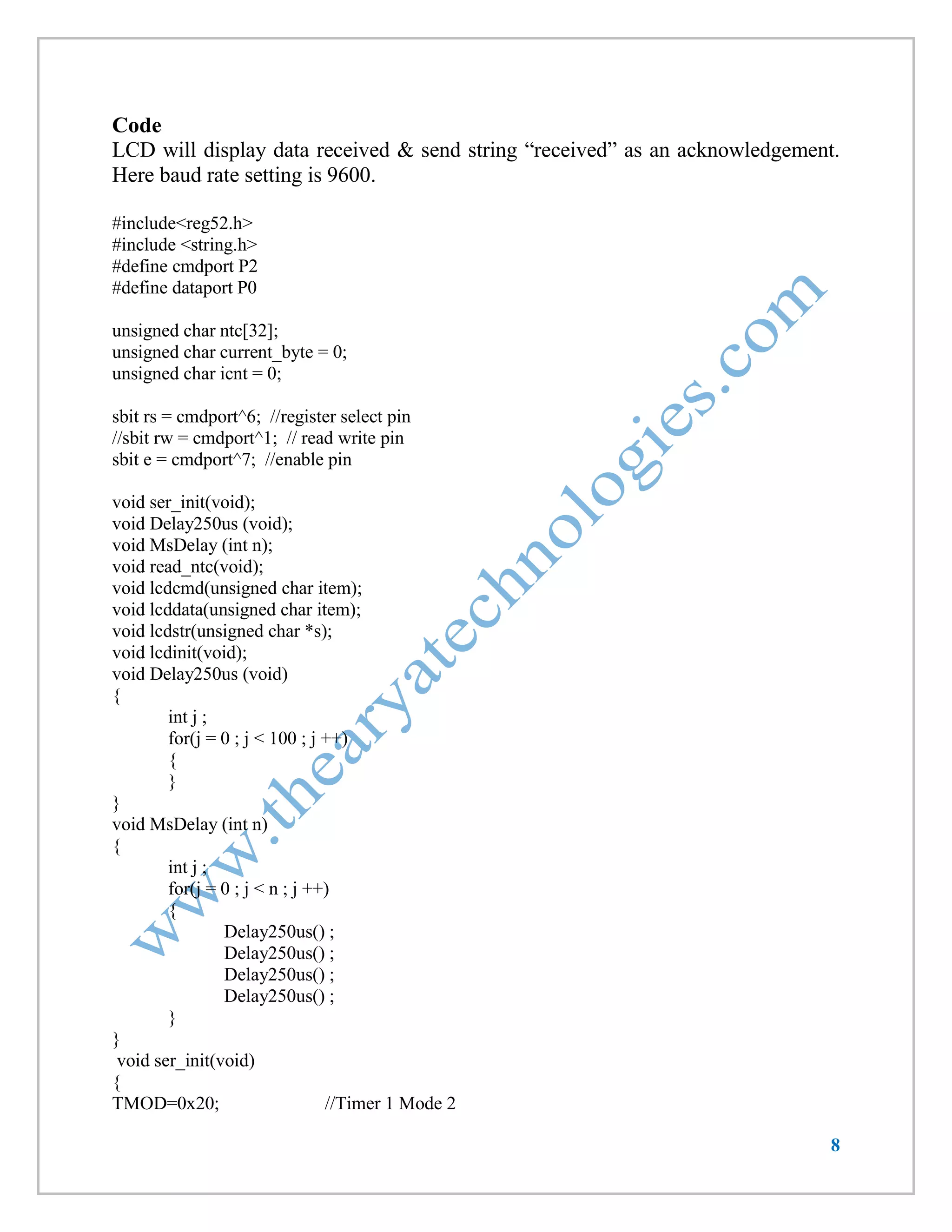 8 
Code 
LCD will display data received & send string “received” as an acknowledgement. Here baud rate setting is 9600. 
#include<reg52.h> 
#include <string.h> 
#define cmdport P2 
#define dataport P0 
unsigned char ntc[32]; 
unsigned char current_byte = 0; 
unsigned char icnt = 0; 
sbit rs = cmdport^6; //register select pin 
//sbit rw = cmdport^1; // read write pin 
sbit e = cmdport^7; //enable pin 
void ser_init(void); 
void Delay250us (void); 
void MsDelay (int n); 
void read_ntc(void); 
void lcdcmd(unsigned char item); 
void lcddata(unsigned char item); 
void lcdstr(unsigned char *s); 
void lcdinit(void); 
void Delay250us (void) 
{ 
int j ; 
for(j = 0 ; j < 100 ; j ++) 
{ 
} 
} 
void MsDelay (int n) 
{ 
int j ; 
for(j = 0 ; j < n ; j ++) 
{ 
Delay250us() ; 
Delay250us() ; 
Delay250us() ; 
Delay250us() ; 
} 
} 
void ser_init(void) 
{ 
TMOD=0x20; //Timer 1 Mode 2  