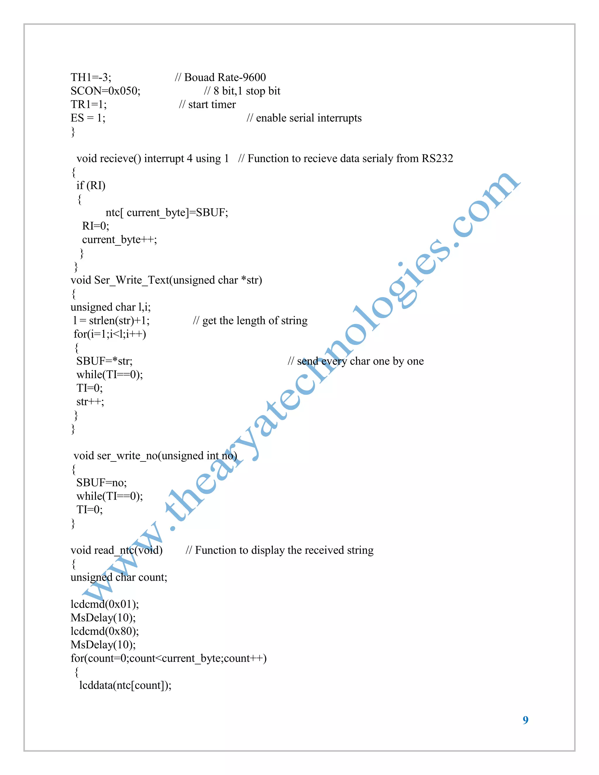 9 
TH1=-3; // Bouad Rate-9600 
SCON=0x050; // 8 bit,1 stop bit 
TR1=1; // start timer 
ES = 1; // enable serial interrupts 
} 
void recieve() interrupt 4 using 1 // Function to recieve data serialy from RS232 
{ 
if (RI) 
{ 
ntc[ current_byte]=SBUF; 
RI=0; 
current_byte++; 
} 
} 
void Ser_Write_Text(unsigned char *str) 
{ 
unsigned char l,i; 
l = strlen(str)+1; // get the length of string 
for(i=1;i<l;i++) 
{ 
SBUF=*str; // send every char one by one 
while(TI==0); 
TI=0; 
str++; 
} 
} 
void ser_write_no(unsigned int no) 
{ 
SBUF=no; 
while(TI==0); 
TI=0; 
} 
void read_ntc(void) // Function to display the received string 
{ 
unsigned char count; 
lcdcmd(0x01); 
MsDelay(10); 
lcdcmd(0x80); 
MsDelay(10); 
for(count=0;count<current_byte;count++) 
{ 
lcddata(ntc[count]);  
