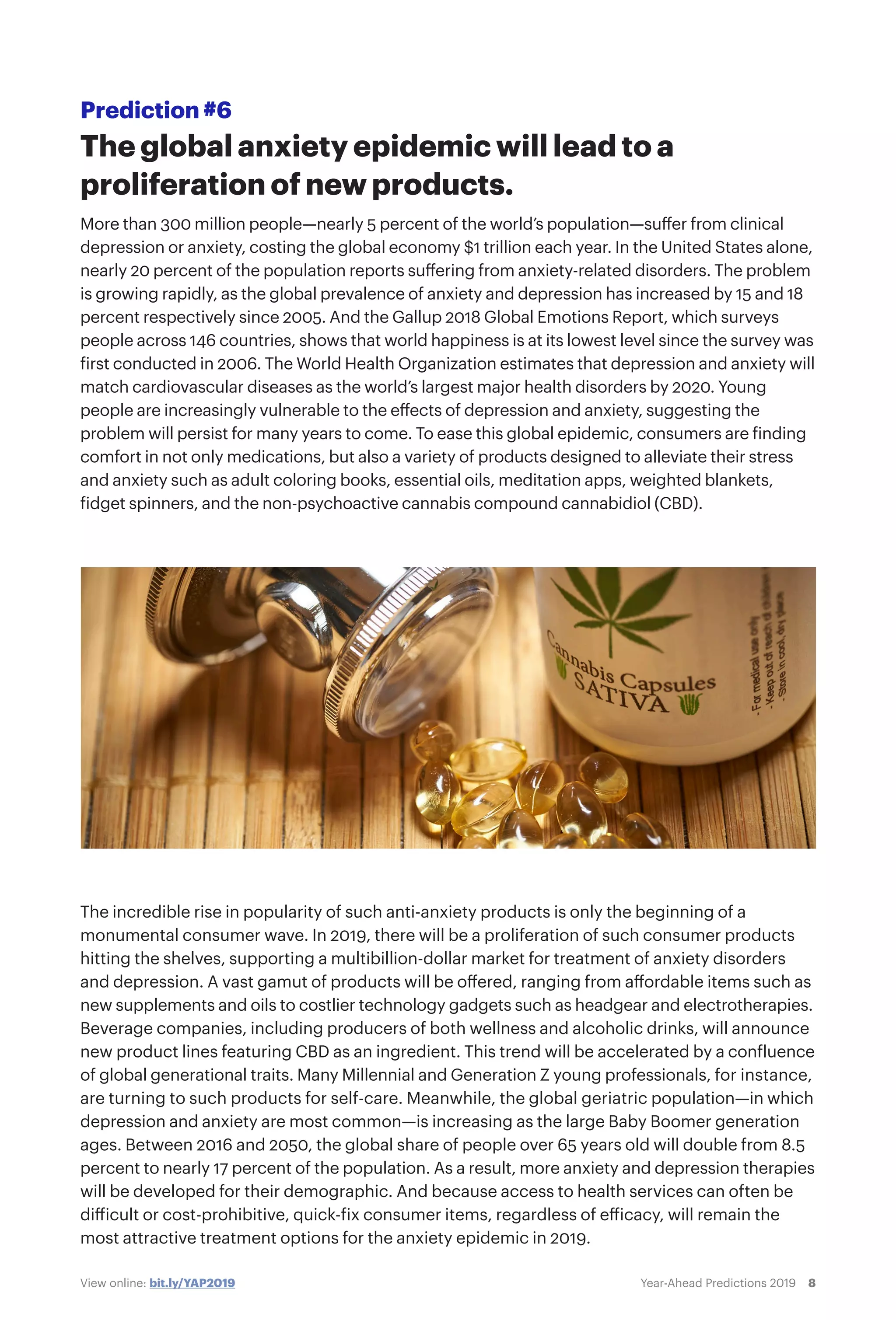 8Year-Ahead Predictions 2019View online: bit.ly/YAP2019
Prediction #6
The global anxiety epidemic will lead to a
proliferation of new products.
More than 300 million people—nearly 5 percent of the world’s population—suffer from clinical
depression or anxiety, costing the global economy $1 trillion each year. In the United States alone,
nearly 20 percent of the population reports suffering from anxiety-related disorders. The problem
is growing rapidly, as the global prevalence of anxiety and depression has increased by 15 and 18
percent respectively since 2005. And the Gallup 2018 Global Emotions Report, which surveys
people across 146 countries, shows that world happiness is at its lowest level since the survey was
first conducted in 2006. The World Health Organization estimates that depression and anxiety will
match cardiovascular diseases as the world’s largest major health disorders by 2020. Young
people are increasingly vulnerable to the effects of depression and anxiety, suggesting the
problem will persist for many years to come. To ease this global epidemic, consumers are finding
comfort in not only medications, but also a variety of products designed to alleviate their stress
and anxiety such as adult coloring books, essential oils, meditation apps, weighted blankets,
fidget spinners, and the non-psychoactive cannabis compound cannabidiol (CBD).
The incredible rise in popularity of such anti-anxiety products is only the beginning of a
monumental consumer wave. In 2019, there will be a proliferation of such consumer products
hitting the shelves, supporting a multibillion-dollar market for treatment of anxiety disorders
and depression. A vast gamut of products will be offered, ranging from affordable items such as
new supplements and oils to costlier technology gadgets such as headgear and electrotherapies.
Beverage companies, including producers of both wellness and alcoholic drinks, will announce
new product lines featuring CBD as an ingredient. This trend will be accelerated by a confluence
of global generational traits. Many Millennial and Generation Z young professionals, for instance,
are turning to such products for self-care. Meanwhile, the global geriatric population—in which
depression and anxiety are most common—is increasing as the large Baby Boomer generation
ages. Between 2016 and 2050, the global share of people over 65 years old will double from 8.5
percent to nearly 17 percent of the population. As a result, more anxiety and depression therapies
will be developed for their demographic. And because access to health services can often be
difficult or cost-prohibitive, quick-fix consumer items, regardless of efficacy, will remain the
most attractive treatment options for the anxiety epidemic in 2019.
 