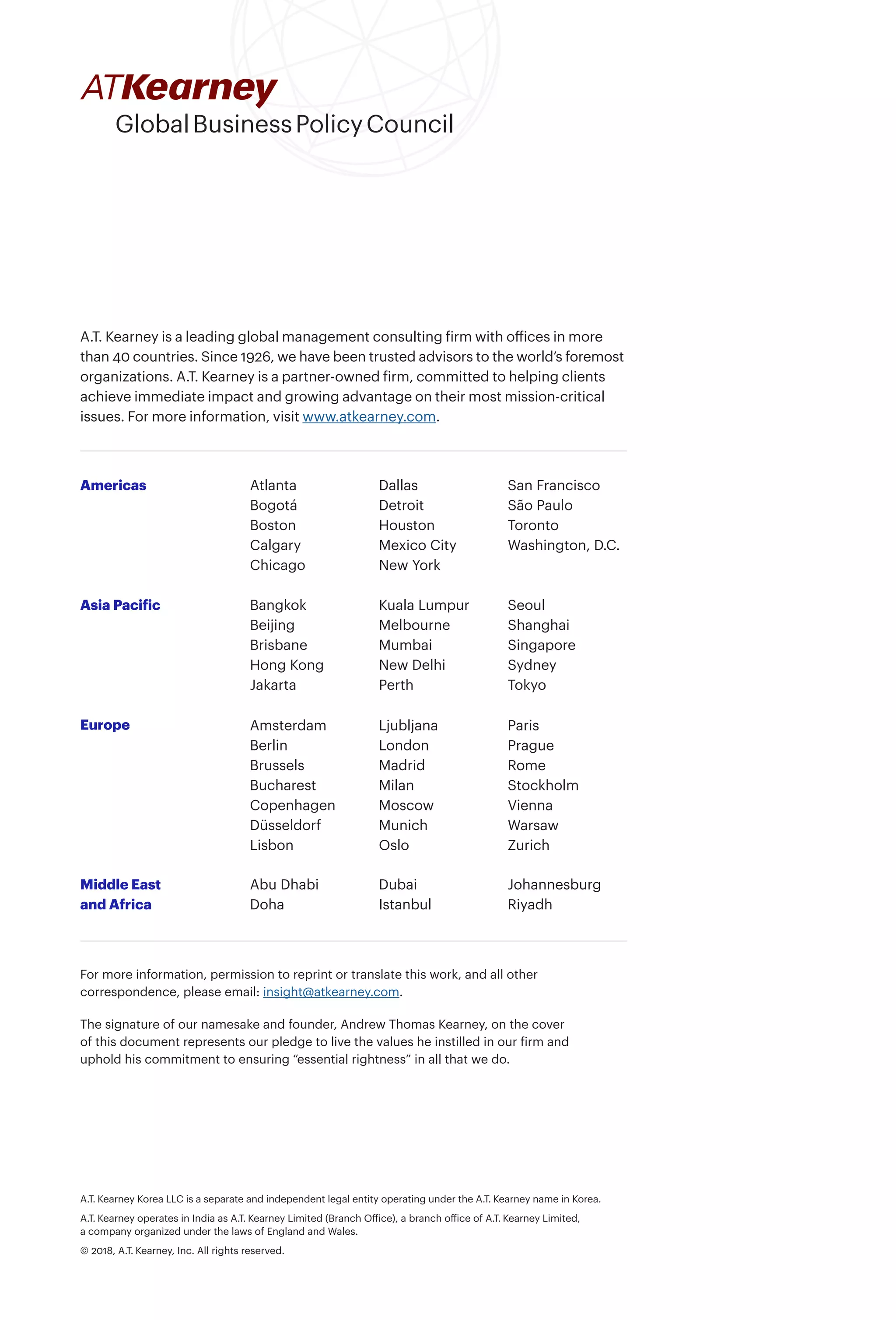 A.T. Kearney Korea LLC is a separate and independent legal entity operating under the A.T. Kearney name in Korea.
A.T. Kearney operates in India as A.T. Kearney Limited (Branch Office), a branch office of A.T. Kearney Limited,
a company organized under the laws of England and Wales.
© 2018, A.T. Kearney, Inc. All rights reserved.
For more information, permission to reprint or translate this work, and all other
correspondence, please email: insight@atkearney.com.
The signature of our namesake and founder, Andrew Thomas Kearney, on the cover
of this document represents our pledge to live the values he instilled in our firm and
uphold his commitment to ensuring “essential rightness” in all that we do.
A.T. Kearney is a leading global management consulting firm with offices in more
than 40 countries. Since 1926, we have been trusted advisors to the world’s foremost
organizations. A.T. Kearney is a partner-owned firm, committed to helping clients
achieve immediate impact and growing advantage on their most mission-critical
issues. For more information, visit www.atkearney.com.
Americas
Asia Pacific
Europe
Middle East
and Africa
Atlanta
Bogotá
Boston
Calgary
Chicago
Dallas
Detroit
Houston
Mexico City
New York
San Francisco
São Paulo
Toronto
Washington, D.C.
Bangkok
Beijing
Brisbane
Hong Kong
Jakarta
Kuala Lumpur
Melbourne
Mumbai
New Delhi
Perth
Seoul
Shanghai
Singapore
Sydney
Tokyo
Abu Dhabi
Doha
Dubai
Istanbul
Johannesburg
Riyadh
Amsterdam
Berlin
Brussels
Bucharest
Copenhagen
Düsseldorf
Lisbon
Ljubljana
London
Madrid
Milan
Moscow
Munich
Oslo
Paris
Prague
Rome
Stockholm
Vienna
Warsaw
Zurich
 