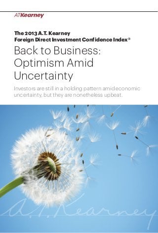 1Back to Business: Optimism Amid Uncertainty
The 2013 A.T. Kearney
Foreign Direct Investment Confidence Index®
Back to Business:
Optimism Amid
Uncertainty
Investors are still in a holding pattern amid economic
uncertainty, but they are nonetheless upbeat.
 