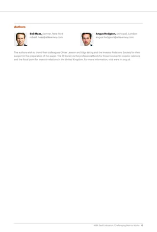10M&A Deal Evaluation: Challenging Metrics Myths
Authors
Bob Haas, partner, New York
robert.haas@atkearney.com
Angus Hodgson, principal, London
angus.hodgson@atkearney.com
The authors wish to thank their colleagues Oliver Lawson and Olga Wittig and the Investor Relations Society for their
support in the preparation of this paper. The IR Society is the professional body for those involved in investor relations
and the focal point for investor relations in the United Kingdom. For more information, visit www.irs.org.uk.
 