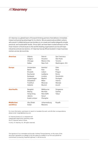 A.T. Kearney is a global team of forward-thinking partners that delivers immediate
impact and growing advantage for its clients. We are passionate problem solvers
who excel in collaborating across borders to co-create and realize elegantly simple,
practical, and sustainable results. Since 1926, we have been trusted advisors on the
most mission-critical issues to the world’s leading organizations across all major
industries and service sectors. A.T. Kearney has 59 offices located in major business
centers across 39 countries.
Americas
Europe
Asia Pacific
Middle East
and Africa
Atlanta
Calgary
Chicago
Dallas
Detroit
Houston
Mexico City
New York
San Francisco
São Paulo
Toronto
Washington, D.C.
Bangkok
Beijing
Hong Kong
Jakarta
Kuala Lumpur
Melbourne
Mumbai
New Delhi
Seoul
Shanghai
Singapore
Sydney
Tokyo
Amsterdam
Berlin
Brussels
Bucharest
Budapest
Copenhagen
Düsseldorf
Frankfurt
Helsinki
Istanbul
Kiev
Lisbon
Ljubljana
London
Madrid
Milan
Moscow
Munich
Oslo
Paris
Prague
Rome
Stockholm
Stuttgart
Vienna
Warsaw
Zurich
Abu Dhabi
Dubai
Johannesburg
Manama
Riyadh
A.T. Kearney Korea LLC is a separate and
independent legal entity operating under
the A.T. Kearney name in Korea.
© 2013, A.T. Kearney, Inc. All rights reserved.
The signature of our namesake and founder, Andrew Thomas Kearney, on the cover of this
document represents our pledge to live the values he instilled in our firm and uphold his
commitment to ensuring “essential rightness” in all that we do.
For more information, permission to reprint or translate this work, and all other correspondence,
please email: insight@atkearney.com.
 
