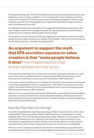 2M&A Deal Evaluation: Challenging Metrics Myths
The presentation was over. The CEO of a global business-services group had been part of a due
diligence process to advise on whether or not to proceed with a major European acquisition.
Our job was to help the CEO and the board answer some important questions: Was the target
company a good fit? How did synergies stack up against the risks? Did the target company’s
sector show potential for growth?
Our findings were less than encouraging. They suggested limited growth going forward, and
even though the potential for synergies was good, the risks were significant, and there were
doubts about the company’s ability to deliver those synergies.
As we walked out of the meeting, the CEO was digesting all that he had just heard and contem-
plating the board’s likely reaction to our findings. Then he spoke: “Well, there’s one thing we can
say about this acquisition—it’s highly earnings accretive.”
An argument to support the myth
that EPS accretion equates to value
creation is that “some people believe
it does”—a misperception that
is then priced into the stock.
What does that mean? Does the fact that a deal is accretive necessarily mean that it’s a good
move? Conversely, are deals that dilute earnings per share (EPS) necessarily bad moves?
Should we even use EPS as a measure by which to evaluate an M&A transaction?
In this paper, we discuss findings from our research into the metrics and analyses most frequently
used to evaluate proposed mergers and acquisitions. The research introduced a surprising
insight: The impact on EPS is by far the most emphasized metric used to evaluate proposed
M&A transactions between public companies.
With this in mind, we look at two common and related myths surrounding EPS and demonstrate
why these are at best unhelpful and at worst potentially misleading. We also examine what
business leaders and market analysts should focus on instead. As always, our advice is pragmatic:
Stick to the business fundamentals.
How Do They Get It So Wrong?
It is widely recognized that a significant percentage of M&A transactions fail to deliver value
to shareholders. What goes wrong? How is it that acquisitions on average seem to create
negligible returns? It can be tempting to blame poor merger integration for the meager returns,
and certainly the execution of an integration can have a major impact on whether or not
a transaction is regarded as successful. However, it may also be useful to consider if the deal
was worth doing in the first place. Maybe some transactions should never have happened.
With this in mind, A.T. Kearney joined forces with the UK’s Investor Relations Society (IR Society)
to understand exactly which metrics and analyses get the most emphasis in evaluating proposed
 