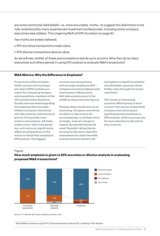 4M&A Deal Evaluation: Challenging Metrics Myths
are some commonly held beliefs—or, more accurately, myths—to suggest this distinction is not
fully understood by many experienced investment professionals, including some company
executives (see sidebar: The Lingering Myth of EPS Accretion on page 8).1
Two myths are widely believed:
•	 EPS accretive transactions create value.
•	 EPS dilutive transactions destroy value.
As we will see, neither of these preconceptions stands up to scrutiny. Why then do so many
executives and others persist in using EPS analysis to evaluate M&A transactions?
1
		
Not all M&A transactions grow EPS. Some transactions reduce EPS, resulting in EPS dilution.
Company
executives
Sell-side
analysts
Investors
Source: A.T. Kearney and Investor Relations Society, 2013
Figure
How much emphasis is given to EPS accretion or dilution analysis in evaluating
proposed M&A transactions?
41%
88%
18%
76%
59%
Strong emphasis
Some emphasis
No emphasis
Don’t know
6%6%
6%
M&A Metrics: Why the Difference in Emphasis?
To learn how different stake-
holder groups view earnings-
per-share (EPS) analysis as a
metric for evaluating mergers
and acquisitions, members of the
UK-based Investor Relations
Society were surveyed regarding
the emphasis that key stake-
holders (company executives,
sell-side analysts, and investors)
give to 10 frequently used
metrics and analyses. All stake-
holders have “skin in the game”
but, as it turns out, significantly
different perspectives on the
extent to which they emphasize
EPS analysis. The biggest
contrast was among those
who strongly emphasize EPS—
company executives (59 percent)
and investors (88 percent).
Sell-side analysts were in the
middle at 76 percent (see figure).
Perhaps these results are not so
surprising. Company executives
are likely to take a more all-
encompassing, or perhaps more
strategic, view of a merger’s
impact. But should that be the
case? Shouldn’t all parties be
striving for the same objective
assessment of a deal’s benefits
and the extent to which it will
strengthen competitive position
and ultimately, generate share-
holder value through increased
cash flow?
This raises an interesting
question: Which group is more
correct? Our answer is that while
company executives place
significantly less emphasis on
EPS analysis, all three groups pay
far more attention to the metric
than it merits.
 