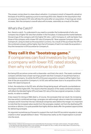5M&A Deal Evaluation: Challenging Metrics Myths
The answer comes down to views about valuation. A company’s stock is frequently valued on
the basis of its EPS by applying a price-to-earnings (P/E) ratio. Based on the assumption that
an acquiring company’s P/E ratio will stay the same after an acquisition, if earnings per share
increase, then the company’s overall value will increase, ostensibly as a result of the deal.
What’s the Catch?
But, there’s a catch. To understand it you need to consider the fundamentals of why one
company has a higher P/E ratio than another in the first place. It is because the market believes
the earnings of the company with the higher P/E ratio—call it Company A—will rise faster than
those of the company with a lower P/E ratio (Company B).2
Now suppose Company A buys
Company B, using its stock as the acquisition currency. As a result of the purchase the EPS of
the combined company will be higher than that of Company A had it not made the acquisition—
thus the transaction is EPS accretive for Company A.
They call it the “bootstrap game.”
If companies can fool investors by buying
a company with lower P/E rated stocks,
then why not continue to do so?
But being EPS accretive comes with a downside—and that’s the catch. The newly combined
company will also have a lower earnings growth rate than Company A would have had as a
standalone company. So while the EPS of the post-acquisition company will be higher than
that of the pre-acquisition Company A, its P/E ratio will be lower due to its acquisition of the
lower-P/E rated Company B.
In fact, the reduction in the P/E ratio, all other things being equal, will exactly counterbalance
the impact of the higher EPS. The result is that the valuation of the newly combined company
will reflect the blended higher EPS and lower P/E ratio of the two original companies. In other
words, no value is created.
A key reason for doing an M&A deal is, of course, the synergies that can result. By increasing
the new entity’s combined earnings, synergies can add enough value to make the combined
company worth more than the two individual companies were before the merger. It is important
to note that the increased value results from the synergies created, not from the deal being EPS
accretive or dilutive. It is quite possible that highly dilutive deals offer the greatest opportunities
for delivering synergies.
An argument sometimes put forward to support the myth that EPS accretion equates to value
creation is that “people believe it does.” This becomes reality as the misperception is priced
into the stock.
2
	 Alternatively, it believes that earnings are more sustainable than the earnings in the lower-rated company. This paper adheres
to the idea that earnings will grow faster in the company with the higher P/E ratio. In reality, the two ideas relate to the same thing—
the strength of the earnings stream a company generates.
 