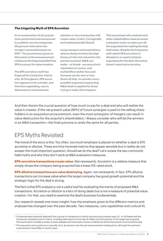 8M&A Deal Evaluation: Challenging Metrics Myths
And then there’s the crucial question of how much to pay for a deal and who will realize the
value it creates. If the net present value (NPV) of future synergies is paid to the selling share-
holders in an acquisition price premium, even the most synergistic of mergers can result in
value destruction for the acquirer’s shareholders.5
Always consider who will be the winners
in an M&A transaction—the final outcome is rarely the same for all parties.
EPS Myths Revisited
The moral of the story is this: Too often, too much emphasis is placed on whether a deal is EPS
accretive or dilutive. These are time-honored metrics that appear sensible but in reality do not
answer the most important question: Should we do the deal? Let’s review the two commonly
held myths and why they don’t work as M&A evaluation measures.
EPS-accretive transactions create value. Not necessarily. Accretion is a relative measure that
simply shows the company being acquired has a lower P/E rated stock.
EPS-dilutive transactions are value destroying. Again, not necessarily. In fact, EPS-dilutive
transactions can increase value when the target company has good growth potential and the
strategic logic for the deal is strong.
The fact is that EPS analysis is not a useful tool for evaluating the merits of proposed M&A
transactions. Accretion or dilution is a fact of doing deals but is not a measure of potential value
creation. For that, you need to examine the deal’s business fundamentals.
Our research reveals one more insight: how the emphasis given to the different metrics and
analyses has changed over the past decade. Two measures, core capabilities and cultural fit,
The Lingering Myth of EPS Accretion
In an examination of 30 acquisi-
tions performed and announced
by publicly owned companies,
68 percent referred to the
merger’s potential impact on
EPS.4
The prominence given to
thismetricattheannouncement
reinforcesthelingeringbeliefthat
EPSisaproxyforvaluecreation.
The EPS accretion myth has
lingered for a long time. Here’s
why. At first glance, EPS accre-
tion appears to be a simple, and
therefore appealing, way to
determine or communicate
whether or not a transaction will
create value. In fact, it is logically
and mathematically flawed.
Large mergers and acquisitions
almost always involve the high
drama of risk and reward for the
parties involved. M&A can
make—or break—an executive’s
reputation or career, and
multimillion-dollar fees and
bonuses can be won or lost.
Given all that, no wonder every
possible argument supporting
M&A deals is applied by those
trying to make them happen.
This is precisely why analysts and
other stakeholders need accurate
evaluation tools: to make sure all
theargumentsformakingthedeal
hold water. Despite the frequency
with which EPS accretion is
alluded to or used to bolster
argumentsforthedeal,themetric
doesn’t stand up to scrutiny.
4
	Companies were randomly selected from a group of transactions in which the acquiring company was U.S.- or UK-based and the 		
	transaction satisfied a set of criteria, including deal value of more than $1 billion and 100 percent of the target was acquired.
The examination included a review of press releases and transcripts of press conferences where the acquirer announced the deal.
5
	 The acquisition price premium is typically 20 to 30 percent over the pre-announcement trading price, although this premium
	is perceived to have fallen in recent years.
 