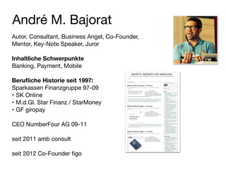 André M. Bajorat
Autor, Consultant, Business Angel, Co-Founder,
Mentor, Key-Note Speaker, Juror

!
Inhaltliche Schwerpunkte
Banking, Payment, Mobile

!
Beruﬂiche Historie seit 1997:
Sparkassen Finanzgruppe 97-09

• SK Online

• M.d.Gl. Star Finanz / StarMoney

• GF giropay

!
CEO NumberFour AG 09-11

!
seit 2011 amb consult

!
seit 2012 Co-Founder ﬁgo
 