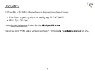 Und jetzt?
!
Eröffnen Sie unter https://home.ﬁgo.me ihren eigenen ﬁgo Account.
!
- Eine Test-Umgebung steht zur Verfügung: BLZ 90090042.
- User: ﬁgo, PIN: ﬁgo
!
Unter developer.ﬁgo.me ﬁnden Sie die API-Speziﬁkation.
!
Testen Sie eine White-Label Version von ﬁgo in Form des E-Post Kontopiloten für iOS.
25
 