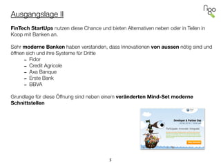 Ausgangslage II
!
FinTech StartUps nutzen diese Chance und bieten Alternativen neben oder in Teilen in
Koop mit Banken an.
!
Sehr moderne Banken haben verstanden, dass Innovationen von aussen nötig sind und
öffnen sich und ihre Systeme für Dritte
- Fidor
- Credit Agricole
- Axa Banque
- Erste Bank
- BBVA
!
Grundlage für diese Öffnung sind neben einem veränderten Mind-Set moderne
Schnittstellen
5
 