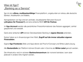 Was ist ﬁgo? 
„Banking as a Service“
 
ﬁgo ist eine oﬀene, multibankenfähige Finanzplattform, angebunden an nahezu alle deutsche
Banken, Kreditkarten und Wallets.
!
Kerngedanken von ﬁgo sind ein zentraler, cloudbasierter Benutzer-Account  
(„Dropbox für Finanzen“) und eine einfache REST-API für Partner.
!
Im ﬁgo-Account werden alle persönlichen Finanzinformationen des Nutzers aggregiert, zentral
gespeichert und veredelt.
!
Dank einer einfachen API können Diensteanbieter Banking in eigene Dienste anbinden.
!
Nutzer haben so in Anwendungen ihrer Wahl, Zugriﬀ auf die immer aktuellen eigenen
Finanzdaten.
!
Eigene ﬁgo Frontends (Web und App) dienen als Proof of Concept und White-Label Lösung.
!
Alle Bestandteile der Plattform können Einzeln oder in Summe als White-Label genutzt werden.
!
Die Infrastruktur wird im sicheren Bankrechenzentrum der norisnet betrieben, kann aber
jederzeit in andere Orte migriert werden.
 