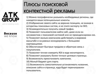web & marketing studio
Плюсы поисковой
контекстной рекламы
1) Можно географически указывать необходимые регионы, где
находятся ваши потенциальные клиенты.
2) Отображение своего сайта на верхних позициях, не вникая в
алгоритмы поисковых систем, и не платя эксперту по SEO.
3) Незамедлительно получить новый трафик.
4) Позволяет пользователям найти сайт, даже если он
несовместим с поисковой системой или не проиндексирован ею.
5) Позволяет малым компаниям действовать в мировом
масштабе и на равных конкурировать с большими
корпорациями.
6) Обеспечивает быстрые продажи и обратную связь с
покупателем.
7) Позволяет точнее измерять ROI в ходе мониторинга.
8) Позволяет указывать более точные целевые страницы.
9) Возможность приостановить кампанию.
10) Малый бюджет для старта.
11) Возможность самостоятельно устанавливать название,
описание сайта и страница, куда будет перенаправлен
пользователь.
 