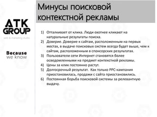 web & marketing studio
Минусы поисковой
контекстной рекламы
1) Отталкивает от клика. Люди охотнее кликают на
натуральные результаты поиска.
2) Доверие. Доверие к сайтам, расположенным на первых
местах, в выдаче поисковых систем всегда будет выше, чем к
сайтам, расположенным в спонсорских результатах.
3) Пользователи сети Интернет становятся более
осведомленными на предмет контекстной рекламы.
4) Цены за клик постоянно растут.
5) Долгосрочный результат. Как только PPC-кампания
приостановилась, продажи с сайта приостановились.
6) Постоянная борьба поисковой системы за релевантную
выдачу.
 