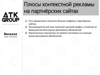web & marketing studio
Плюсы контекстной рекламы
на партнёрских сайтах
1) Есть вероятность получить больше трафика с партнёрских
сайтов.
2) Рекламодатели всё еще получают целевой трафик, в отличие от
большинства баннерных рекламных объявлений.
3) Накопленные просмотры не влияют негативно на позиции
ваших рекламных объявлений.
 