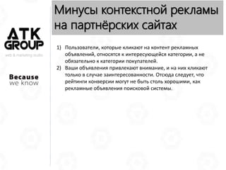 web & marketing studio
Минусы контекстной рекламы
на партнёрских сайтах
1) Пользователи, которые кликают на контент рекламных
объявлений, относятся к интересующейся категории, а не
обязательно к категории покупателей.
2) Ваши объявления привлекают внимание, и на них кликают
только в случае заинтересованности. Отсюда следует, что
рейтинги конверсии могут не быть столь хорошими, как
рекламные объявления поисковой системы.
 