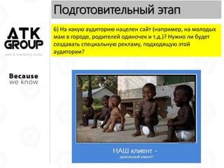 web & marketing studio
Подготовительный этап
6) На какую аудиторию нацелен сайт (например, на молодых
мам в городе, родителей одиночек и т.д.)? Нужно ли будет
создавать специальную рекламу, подходящую этой
аудитории?
 