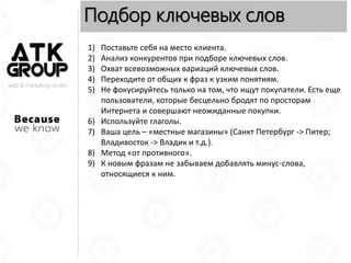 web & marketing studio
Подбор ключевых слов
1) Поставьте себя на место клиента.
2) Анализ конкурентов при подборе ключевых слов.
3) Охват всевозможных вариаций ключевых слов.
4) Переходите от общих к фраз к узким понятиям.
5) Не фокусируйтесь только на том, что ищут покупатели. Есть еще
пользователи, которые бесцельно бродят по просторам
Интернета и совершают неожиданные покупки.
6) Используйте глаголы.
7) Ваша цель – «местные магазины» (Санкт Петербург -> Питер;
Владивосток -> Владик и т.д.).
8) Метод «от противного».
9) К новым фразам не забываем добавлять минус-слова,
относящиеся к ним.
 