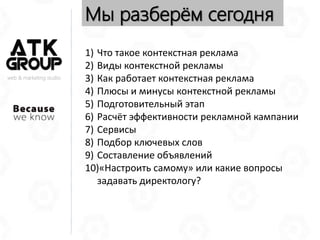 web & marketing studio
Мы разберём сегодня
1) Что такое контекстная реклама
2) Виды контекстной рекламы
3) Как работает контекстная реклама
4) Плюсы и минусы контекстной рекламы
5) Подготовительный этап
6) Расчёт эффективности рекламной кампании
7) Сервисы
8) Подбор ключевых слов
9) Составление объявлений
10)«Настроить самому» или какие вопросы
задавать директологу?
 