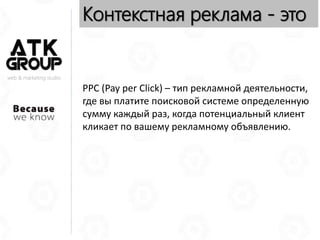 web & marketing studio
Контекстная реклама - это
PPC (Pay per Click) – тип рекламной деятельности,
где вы платите поисковой системе определенную
сумму каждый раз, когда потенциальный клиент
кликает по вашему рекламному объявлению.
 