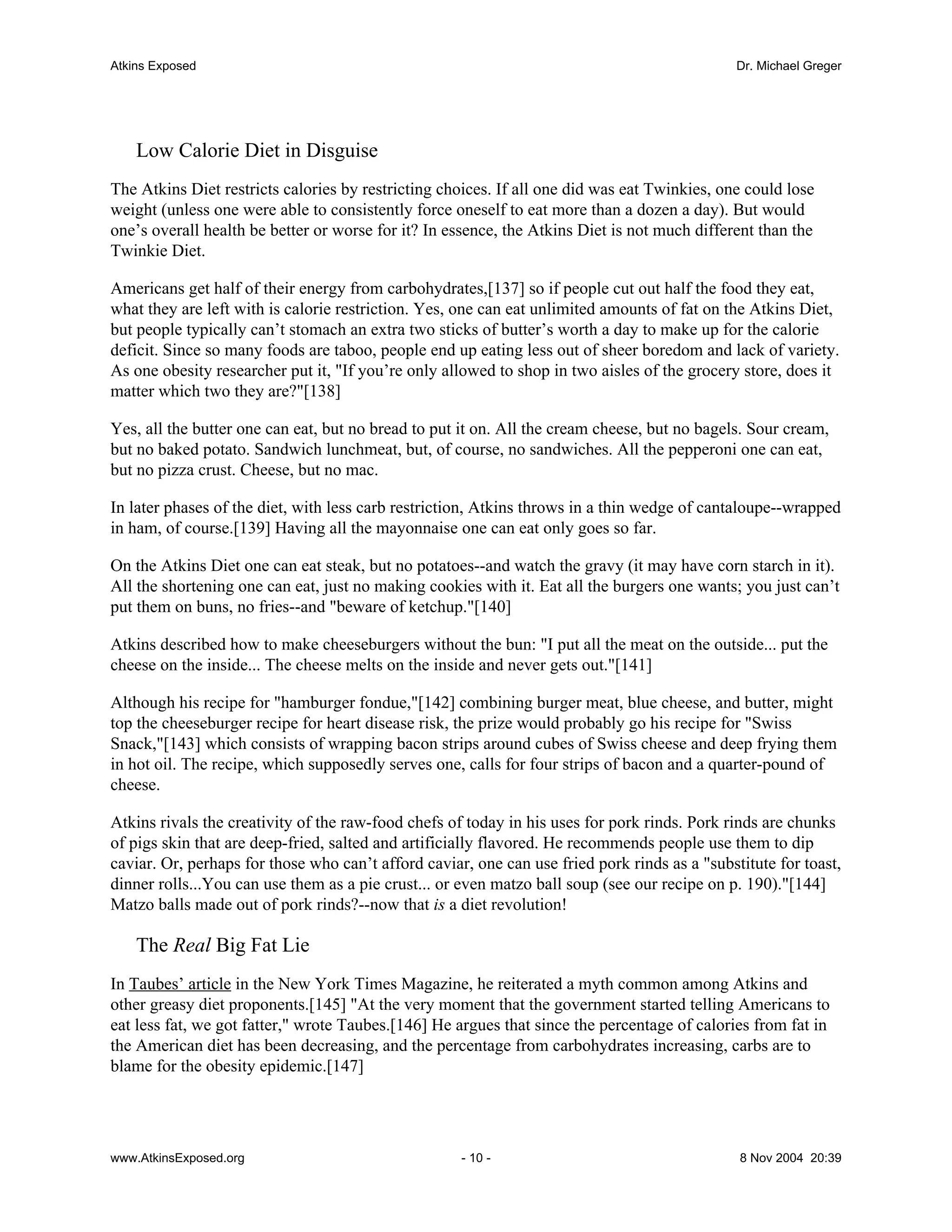 Atkins Exposed                                                                                 Dr. Michael Greger




    Low Calorie Diet in Disguise
The Atkins Diet restricts calories by restricting choices. If all one did was eat Twinkies, one could lose
weight (unless one were able to consistently force oneself to eat more than a dozen a day). But would
one’s overall health be better or worse for it? In essence, the Atkins Diet is not much different than the
Twinkie Diet.

Americans get half of their energy from carbohydrates,[137] so if people cut out half the food they eat,
what they are left with is calorie restriction. Yes, one can eat unlimited amounts of fat on the Atkins Diet,
but people typically can’t stomach an extra two sticks of butter’s worth a day to make up for the calorie
deficit. Since so many foods are taboo, people end up eating less out of sheer boredom and lack of variety.
As one obesity researcher put it, "If you’re only allowed to shop in two aisles of the grocery store, does it
matter which two they are?"[138]

Yes, all the butter one can eat, but no bread to put it on. All the cream cheese, but no bagels. Sour cream,
but no baked potato. Sandwich lunchmeat, but, of course, no sandwiches. All the pepperoni one can eat,
but no pizza crust. Cheese, but no mac.

In later phases of the diet, with less carb restriction, Atkins throws in a thin wedge of cantaloupe--wrapped
in ham, of course.[139] Having all the mayonnaise one can eat only goes so far.

On the Atkins Diet one can eat steak, but no potatoes--and watch the gravy (it may have corn starch in it).
All the shortening one can eat, just no making cookies with it. Eat all the burgers one wants; you just can’t
put them on buns, no fries--and "beware of ketchup."[140]

Atkins described how to make cheeseburgers without the bun: "I put all the meat on the outside... put the
cheese on the inside... The cheese melts on the inside and never gets out."[141]

Although his recipe for "hamburger fondue,"[142] combining burger meat, blue cheese, and butter, might
top the cheeseburger recipe for heart disease risk, the prize would probably go his recipe for "Swiss
Snack,"[143] which consists of wrapping bacon strips around cubes of Swiss cheese and deep frying them
in hot oil. The recipe, which supposedly serves one, calls for four strips of bacon and a quarter-pound of
cheese.

Atkins rivals the creativity of the raw-food chefs of today in his uses for pork rinds. Pork rinds are chunks
of pigs skin that are deep-fried, salted and artificially flavored. He recommends people use them to dip
caviar. Or, perhaps for those who can’t afford caviar, one can use fried pork rinds as a "substitute for toast,
dinner rolls...You can use them as a pie crust... or even matzo ball soup (see our recipe on p. 190)."[144]
Matzo balls made out of pork rinds?--now that is a diet revolution!

    The Real Big Fat Lie
In Taubes’ article in the New York Times Magazine, he reiterated a myth common among Atkins and
other greasy diet proponents.[145] "At the very moment that the government started telling Americans to
eat less fat, we got fatter," wrote Taubes.[146] He argues that since the percentage of calories from fat in
the American diet has been decreasing, and the percentage from carbohydrates increasing, carbs are to
blame for the obesity epidemic.[147]




www.AtkinsExposed.org                                - 10 -                                    8 Nov 2004 20:39
 