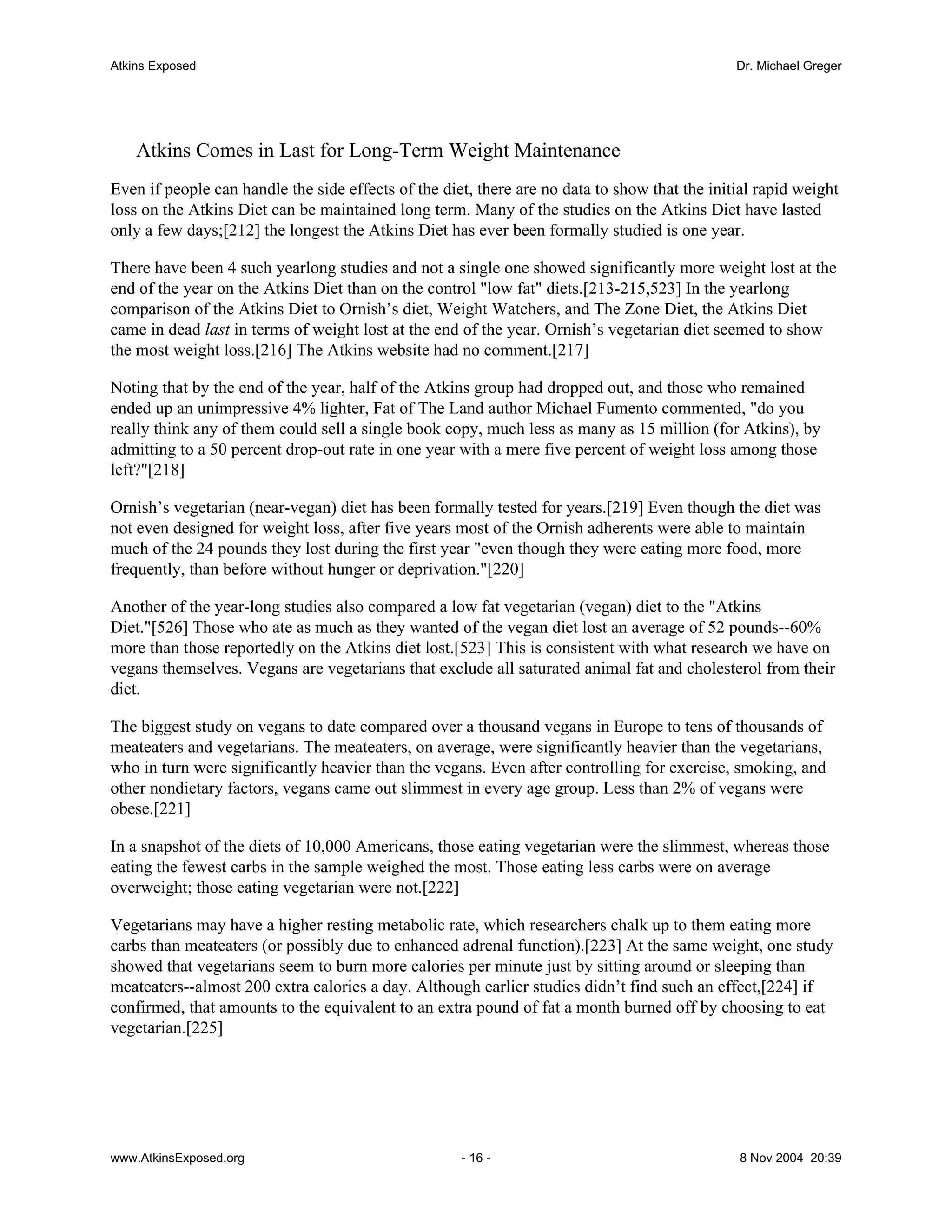 Atkins Exposed                                                                                 Dr. Michael Greger




    Atkins Comes in Last for Long-Term Weight Maintenance
Even if people can handle the side effects of the diet, there are no data to show that the initial rapid weight
loss on the Atkins Diet can be maintained long term. Many of the studies on the Atkins Diet have lasted
only a few days;[212] the longest the Atkins Diet has ever been formally studied is one year.

There have been 4 such yearlong studies and not a single one showed significantly more weight lost at the
end of the year on the Atkins Diet than on the control "low fat" diets.[213-215,523] In the yearlong
comparison of the Atkins Diet to Ornish’s diet, Weight Watchers, and The Zone Diet, the Atkins Diet
came in dead last in terms of weight lost at the end of the year. Ornish’s vegetarian diet seemed to show
the most weight loss.[216] The Atkins website had no comment.[217]

Noting that by the end of the year, half of the Atkins group had dropped out, and those who remained
ended up an unimpressive 4% lighter, Fat of The Land author Michael Fumento commented, "do you
really think any of them could sell a single book copy, much less as many as 15 million (for Atkins), by
admitting to a 50 percent drop-out rate in one year with a mere five percent of weight loss among those
left?"[218]

Ornish’s vegetarian (near-vegan) diet has been formally tested for years.[219] Even though the diet was
not even designed for weight loss, after five years most of the Ornish adherents were able to maintain
much of the 24 pounds they lost during the first year "even though they were eating more food, more
frequently, than before without hunger or deprivation."[220]

Another of the year-long studies also compared a low fat vegetarian (vegan) diet to the "Atkins
Diet."[526] Those who ate as much as they wanted of the vegan diet lost an average of 52 pounds--60%
more than those reportedly on the Atkins diet lost.[523] This is consistent with what research we have on
vegans themselves. Vegans are vegetarians that exclude all saturated animal fat and cholesterol from their
diet.

The biggest study on vegans to date compared over a thousand vegans in Europe to tens of thousands of
meateaters and vegetarians. The meateaters, on average, were significantly heavier than the vegetarians,
who in turn were significantly heavier than the vegans. Even after controlling for exercise, smoking, and
other nondietary factors, vegans came out slimmest in every age group. Less than 2% of vegans were
obese.[221]

In a snapshot of the diets of 10,000 Americans, those eating vegetarian were the slimmest, whereas those
eating the fewest carbs in the sample weighed the most. Those eating less carbs were on average
overweight; those eating vegetarian were not.[222]

Vegetarians may have a higher resting metabolic rate, which researchers chalk up to them eating more
carbs than meateaters (or possibly due to enhanced adrenal function).[223] At the same weight, one study
showed that vegetarians seem to burn more calories per minute just by sitting around or sleeping than
meateaters--almost 200 extra calories a day. Although earlier studies didn’t find such an effect,[224] if
confirmed, that amounts to the equivalent to an extra pound of fat a month burned off by choosing to eat
vegetarian.[225]




www.AtkinsExposed.org                                - 16 -                                    8 Nov 2004 20:39
 