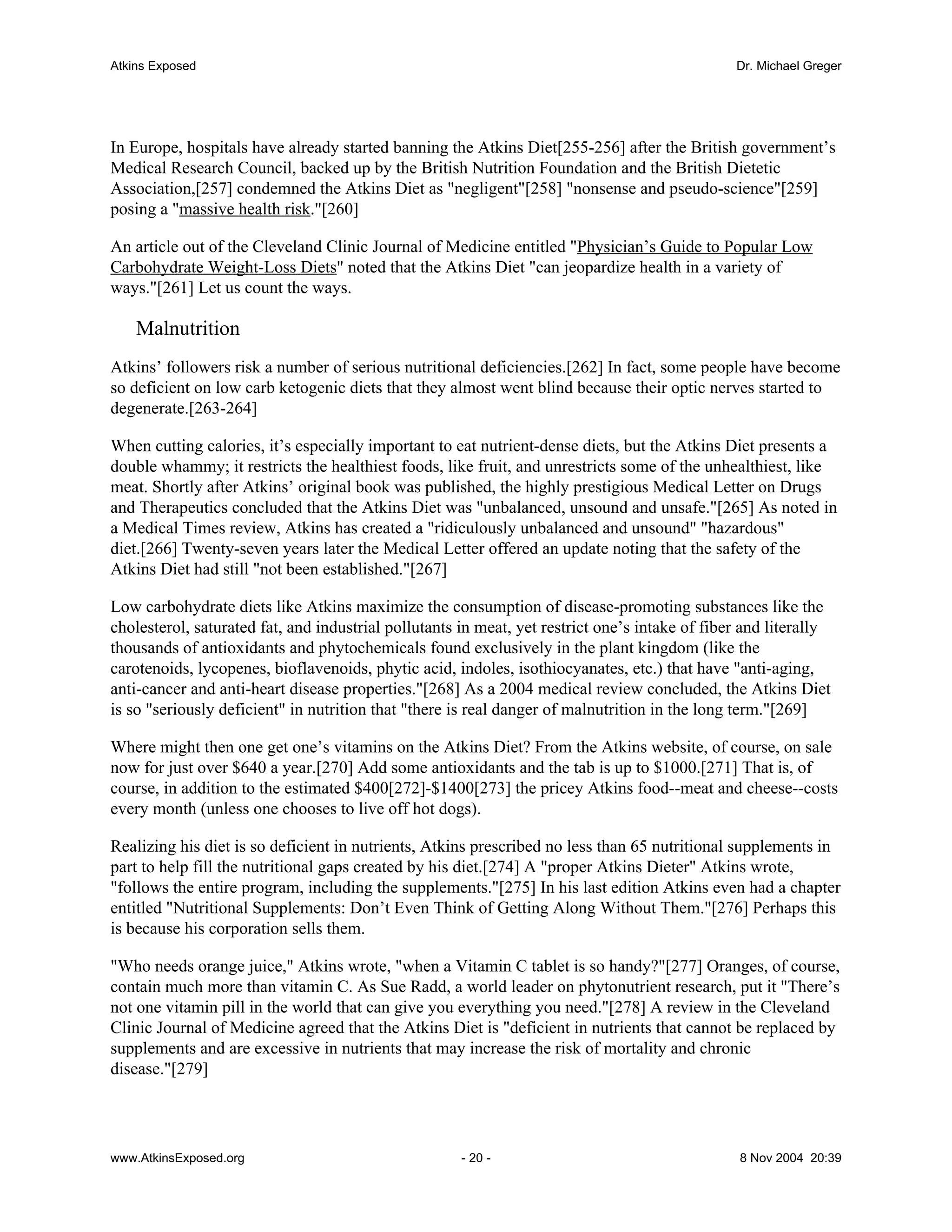 Atkins Exposed                                                                                  Dr. Michael Greger




In Europe, hospitals have already started banning the Atkins Diet[255-256] after the British government’s
Medical Research Council, backed up by the British Nutrition Foundation and the British Dietetic
Association,[257] condemned the Atkins Diet as "negligent"[258] "nonsense and pseudo-science"[259]
posing a "massive health risk."[260]

An article out of the Cleveland Clinic Journal of Medicine entitled "Physician’s Guide to Popular Low
Carbohydrate Weight-Loss Diets" noted that the Atkins Diet "can jeopardize health in a variety of
ways."[261] Let us count the ways.

    Malnutrition
Atkins’ followers risk a number of serious nutritional deficiencies.[262] In fact, some people have become
so deficient on low carb ketogenic diets that they almost went blind because their optic nerves started to
degenerate.[263-264]

When cutting calories, it’s especially important to eat nutrient-dense diets, but the Atkins Diet presents a
double whammy; it restricts the healthiest foods, like fruit, and unrestricts some of the unhealthiest, like
meat. Shortly after Atkins’ original book was published, the highly prestigious Medical Letter on Drugs
and Therapeutics concluded that the Atkins Diet was "unbalanced, unsound and unsafe."[265] As noted in
a Medical Times review, Atkins has created a "ridiculously unbalanced and unsound" "hazardous"
diet.[266] Twenty-seven years later the Medical Letter offered an update noting that the safety of the
Atkins Diet had still "not been established."[267]

Low carbohydrate diets like Atkins maximize the consumption of disease-promoting substances like the
cholesterol, saturated fat, and industrial pollutants in meat, yet restrict one’s intake of fiber and literally
thousands of antioxidants and phytochemicals found exclusively in the plant kingdom (like the
carotenoids, lycopenes, bioflavenoids, phytic acid, indoles, isothiocyanates, etc.) that have "anti-aging,
anti-cancer and anti-heart disease properties."[268] As a 2004 medical review concluded, the Atkins Diet
is so "seriously deficient" in nutrition that "there is real danger of malnutrition in the long term."[269]

Where might then one get one’s vitamins on the Atkins Diet? From the Atkins website, of course, on sale
now for just over $640 a year.[270] Add some antioxidants and the tab is up to $1000.[271] That is, of
course, in addition to the estimated $400[272]-$1400[273] the pricey Atkins food--meat and cheese--costs
every month (unless one chooses to live off hot dogs).

Realizing his diet is so deficient in nutrients, Atkins prescribed no less than 65 nutritional supplements in
part to help fill the nutritional gaps created by his diet.[274] A "proper Atkins Dieter" Atkins wrote,
"follows the entire program, including the supplements."[275] In his last edition Atkins even had a chapter
entitled "Nutritional Supplements: Don’t Even Think of Getting Along Without Them."[276] Perhaps this
is because his corporation sells them.

"Who needs orange juice," Atkins wrote, "when a Vitamin C tablet is so handy?"[277] Oranges, of course,
contain much more than vitamin C. As Sue Radd, a world leader on phytonutrient research, put it "There’s
not one vitamin pill in the world that can give you everything you need."[278] A review in the Cleveland
Clinic Journal of Medicine agreed that the Atkins Diet is "deficient in nutrients that cannot be replaced by
supplements and are excessive in nutrients that may increase the risk of mortality and chronic
disease."[279]




www.AtkinsExposed.org                                 - 20 -                                     8 Nov 2004 20:39
 