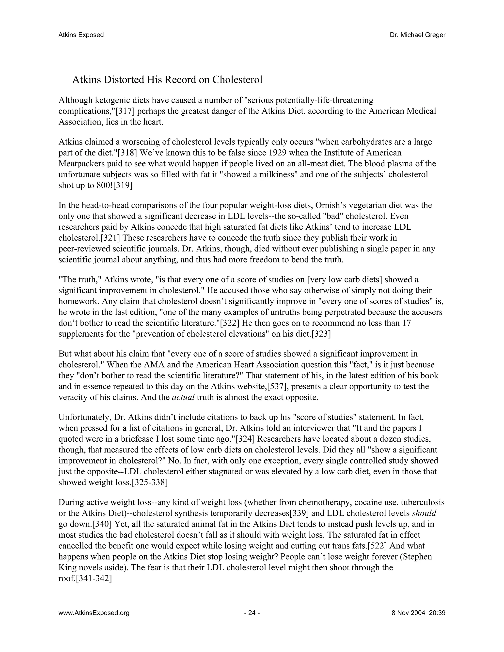 Atkins Exposed                                                                                  Dr. Michael Greger




    Atkins Distorted His Record on Cholesterol
Although ketogenic diets have caused a number of "serious potentially-life-threatening
complications,"[317] perhaps the greatest danger of the Atkins Diet, according to the American Medical
Association, lies in the heart.

Atkins claimed a worsening of cholesterol levels typically only occurs "when carbohydrates are a large
part of the diet."[318] We’ve known this to be false since 1929 when the Institute of American
Meatpackers paid to see what would happen if people lived on an all-meat diet. The blood plasma of the
unfortunate subjects was so filled with fat it "showed a milkiness" and one of the subjects’ cholesterol
shot up to 800![319]

In the head-to-head comparisons of the four popular weight-loss diets, Ornish’s vegetarian diet was the
only one that showed a significant decrease in LDL levels--the so-called "bad" cholesterol. Even
researchers paid by Atkins concede that high saturated fat diets like Atkins’ tend to increase LDL
cholesterol.[321] These researchers have to concede the truth since they publish their work in
peer-reviewed scientific journals. Dr. Atkins, though, died without ever publishing a single paper in any
scientific journal about anything, and thus had more freedom to bend the truth.

"The truth," Atkins wrote, "is that every one of a score of studies on [very low carb diets] showed a
significant improvement in cholesterol." He accused those who say otherwise of simply not doing their
homework. Any claim that cholesterol doesn’t significantly improve in "every one of scores of studies" is,
he wrote in the last edition, "one of the many examples of untruths being perpetrated because the accusers
don’t bother to read the scientific literature."[322] He then goes on to recommend no less than 17
supplements for the "prevention of cholesterol elevations" on his diet.[323]

But what about his claim that "every one of a score of studies showed a significant improvement in
cholesterol." When the AMA and the American Heart Association question this "fact," is it just because
they "don’t bother to read the scientific literature?" That statement of his, in the latest edition of his book
and in essence repeated to this day on the Atkins website,[537], presents a clear opportunity to test the
veracity of his claims. And the actual truth is almost the exact opposite.

Unfortunately, Dr. Atkins didn’t include citations to back up his "score of studies" statement. In fact,
when pressed for a list of citations in general, Dr. Atkins told an interviewer that "It and the papers I
quoted were in a briefcase I lost some time ago."[324] Researchers have located about a dozen studies,
though, that measured the effects of low carb diets on cholesterol levels. Did they all "show a significant
improvement in cholesterol?" No. In fact, with only one exception, every single controlled study showed
just the opposite--LDL cholesterol either stagnated or was elevated by a low carb diet, even in those that
showed weight loss.[325-338]

During active weight loss--any kind of weight loss (whether from chemotherapy, cocaine use, tuberculosis
or the Atkins Diet)--cholesterol synthesis temporarily decreases[339] and LDL cholesterol levels should
go down.[340] Yet, all the saturated animal fat in the Atkins Diet tends to instead push levels up, and in
most studies the bad cholesterol doesn’t fall as it should with weight loss. The saturated fat in effect
cancelled the benefit one would expect while losing weight and cutting out trans fats.[522] And what
happens when people on the Atkins Diet stop losing weight? People can’t lose weight forever (Stephen
King novels aside). The fear is that their LDL cholesterol level might then shoot through the
roof.[341-342]


www.AtkinsExposed.org                                 - 24 -                                     8 Nov 2004 20:39
 