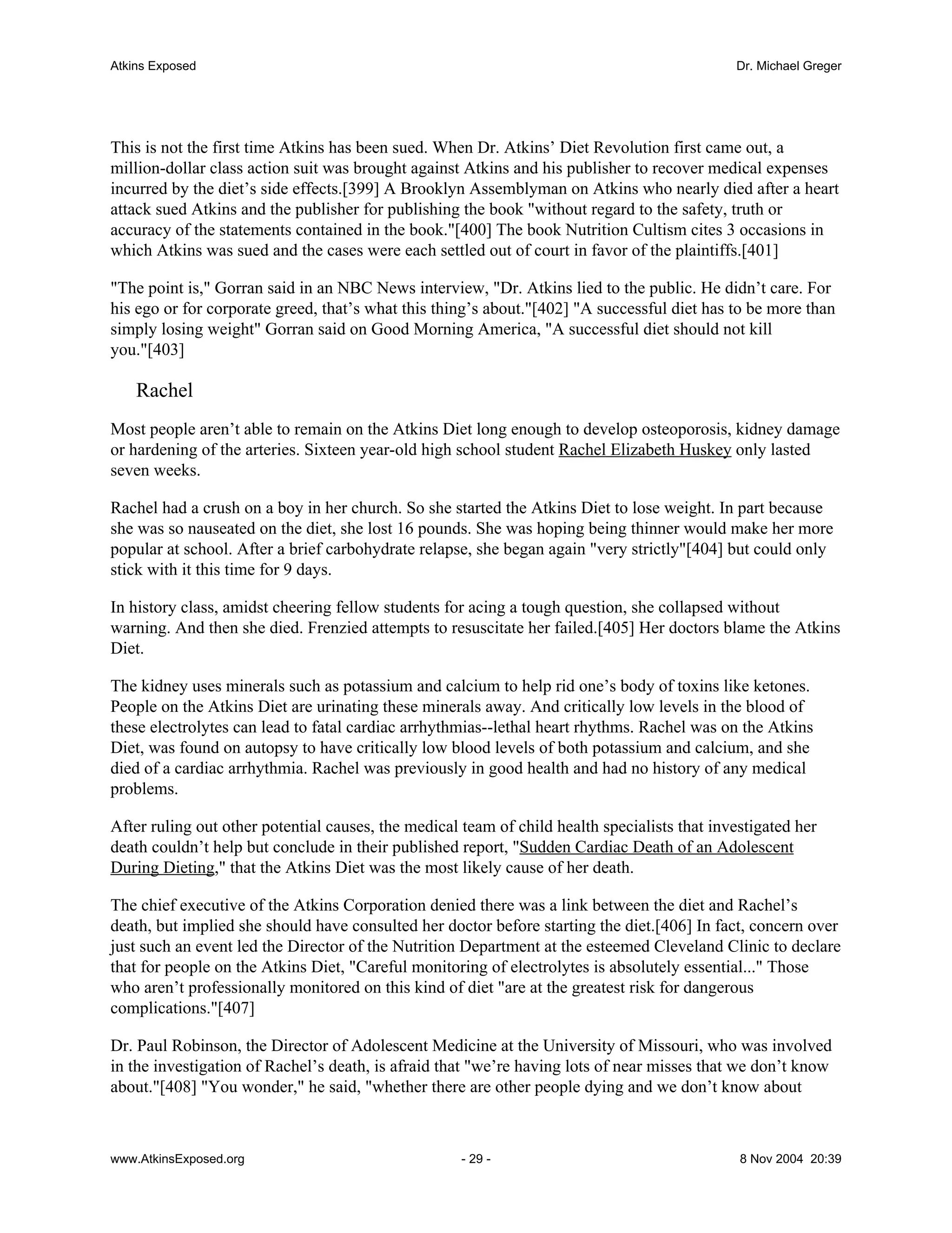 Atkins Exposed                                                                                Dr. Michael Greger




This is not the first time Atkins has been sued. When Dr. Atkins’ Diet Revolution first came out, a
million-dollar class action suit was brought against Atkins and his publisher to recover medical expenses
incurred by the diet’s side effects.[399] A Brooklyn Assemblyman on Atkins who nearly died after a heart
attack sued Atkins and the publisher for publishing the book "without regard to the safety, truth or
accuracy of the statements contained in the book."[400] The book Nutrition Cultism cites 3 occasions in
which Atkins was sued and the cases were each settled out of court in favor of the plaintiffs.[401]

"The point is," Gorran said in an NBC News interview, "Dr. Atkins lied to the public. He didn’t care. For
his ego or for corporate greed, that’s what this thing’s about."[402] "A successful diet has to be more than
simply losing weight" Gorran said on Good Morning America, "A successful diet should not kill
you."[403]

    Rachel
Most people aren’t able to remain on the Atkins Diet long enough to develop osteoporosis, kidney damage
or hardening of the arteries. Sixteen year-old high school student Rachel Elizabeth Huskey only lasted
seven weeks.

Rachel had a crush on a boy in her church. So she started the Atkins Diet to lose weight. In part because
she was so nauseated on the diet, she lost 16 pounds. She was hoping being thinner would make her more
popular at school. After a brief carbohydrate relapse, she began again "very strictly"[404] but could only
stick with it this time for 9 days.

In history class, amidst cheering fellow students for acing a tough question, she collapsed without
warning. And then she died. Frenzied attempts to resuscitate her failed.[405] Her doctors blame the Atkins
Diet.

The kidney uses minerals such as potassium and calcium to help rid one’s body of toxins like ketones.
People on the Atkins Diet are urinating these minerals away. And critically low levels in the blood of
these electrolytes can lead to fatal cardiac arrhythmias--lethal heart rhythms. Rachel was on the Atkins
Diet, was found on autopsy to have critically low blood levels of both potassium and calcium, and she
died of a cardiac arrhythmia. Rachel was previously in good health and had no history of any medical
problems.

After ruling out other potential causes, the medical team of child health specialists that investigated her
death couldn’t help but conclude in their published report, "Sudden Cardiac Death of an Adolescent
During Dieting," that the Atkins Diet was the most likely cause of her death.

The chief executive of the Atkins Corporation denied there was a link between the diet and Rachel’s
death, but implied she should have consulted her doctor before starting the diet.[406] In fact, concern over
just such an event led the Director of the Nutrition Department at the esteemed Cleveland Clinic to declare
that for people on the Atkins Diet, "Careful monitoring of electrolytes is absolutely essential..." Those
who aren’t professionally monitored on this kind of diet "are at the greatest risk for dangerous
complications."[407]

Dr. Paul Robinson, the Director of Adolescent Medicine at the University of Missouri, who was involved
in the investigation of Rachel’s death, is afraid that "we’re having lots of near misses that we don’t know
about."[408] "You wonder," he said, "whether there are other people dying and we don’t know about



www.AtkinsExposed.org                                - 29 -                                    8 Nov 2004 20:39
 