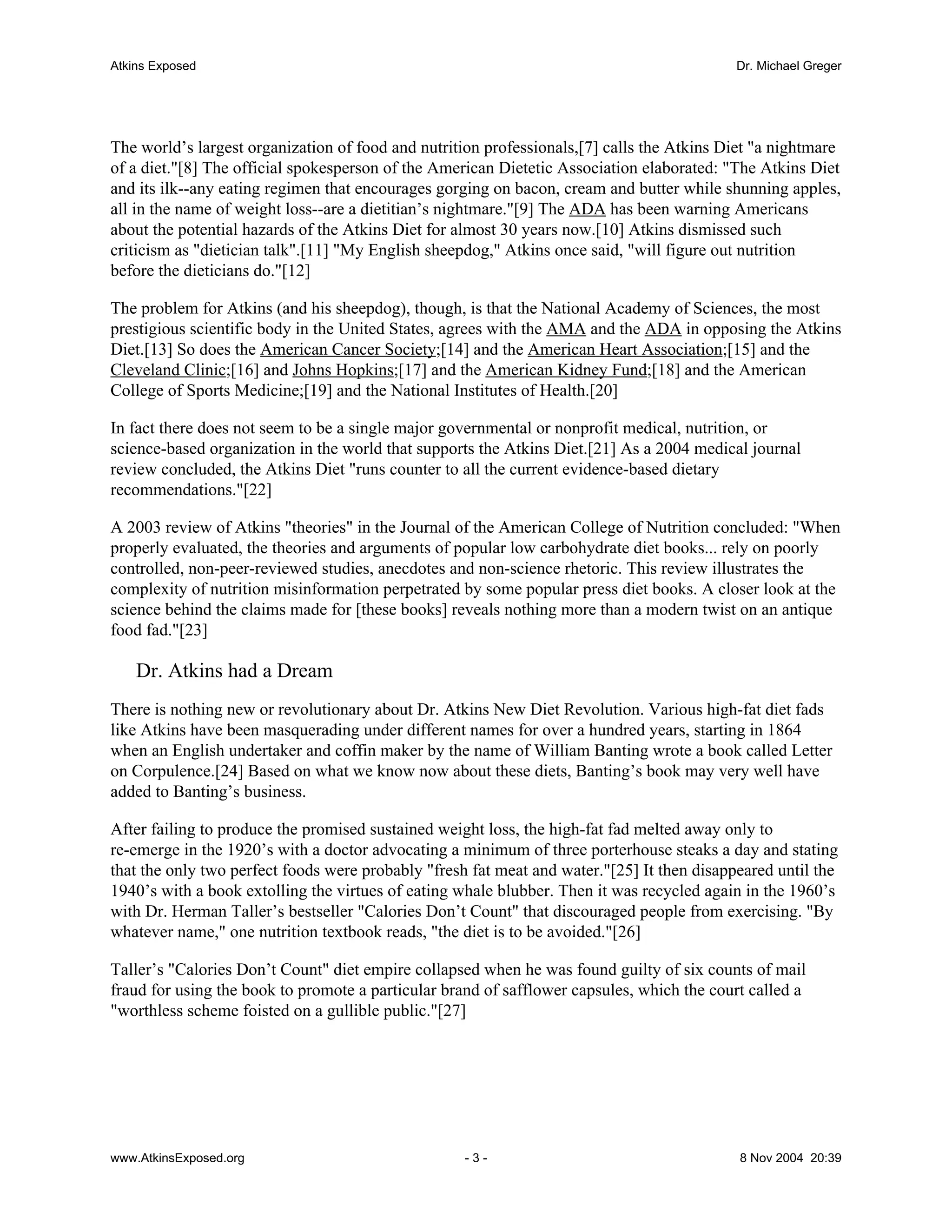 Atkins Exposed                                                                              Dr. Michael Greger




The world’s largest organization of food and nutrition professionals,[7] calls the Atkins Diet "a nightmare
of a diet."[8] The official spokesperson of the American Dietetic Association elaborated: "The Atkins Diet
and its ilk--any eating regimen that encourages gorging on bacon, cream and butter while shunning apples,
all in the name of weight loss--are a dietitian’s nightmare."[9] The ADA has been warning Americans
about the potential hazards of the Atkins Diet for almost 30 years now.[10] Atkins dismissed such
criticism as "dietician talk".[11] "My English sheepdog," Atkins once said, "will figure out nutrition
before the dieticians do."[12]

The problem for Atkins (and his sheepdog), though, is that the National Academy of Sciences, the most
prestigious scientific body in the United States, agrees with the AMA and the ADA in opposing the Atkins
Diet.[13] So does the American Cancer Society;[14] and the American Heart Association;[15] and the
Cleveland Clinic;[16] and Johns Hopkins;[17] and the American Kidney Fund;[18] and the American
College of Sports Medicine;[19] and the National Institutes of Health.[20]

In fact there does not seem to be a single major governmental or nonprofit medical, nutrition, or
science-based organization in the world that supports the Atkins Diet.[21] As a 2004 medical journal
review concluded, the Atkins Diet "runs counter to all the current evidence-based dietary
recommendations."[22]

A 2003 review of Atkins "theories" in the Journal of the American College of Nutrition concluded: "When
properly evaluated, the theories and arguments of popular low carbohydrate diet books... rely on poorly
controlled, non-peer-reviewed studies, anecdotes and non-science rhetoric. This review illustrates the
complexity of nutrition misinformation perpetrated by some popular press diet books. A closer look at the
science behind the claims made for [these books] reveals nothing more than a modern twist on an antique
food fad."[23]

    Dr. Atkins had a Dream
There is nothing new or revolutionary about Dr. Atkins New Diet Revolution. Various high-fat diet fads
like Atkins have been masquerading under different names for over a hundred years, starting in 1864
when an English undertaker and coffin maker by the name of William Banting wrote a book called Letter
on Corpulence.[24] Based on what we know now about these diets, Banting’s book may very well have
added to Banting’s business.

After failing to produce the promised sustained weight loss, the high-fat fad melted away only to
re-emerge in the 1920’s with a doctor advocating a minimum of three porterhouse steaks a day and stating
that the only two perfect foods were probably "fresh fat meat and water."[25] It then disappeared until the
1940’s with a book extolling the virtues of eating whale blubber. Then it was recycled again in the 1960’s
with Dr. Herman Taller’s bestseller "Calories Don’t Count" that discouraged people from exercising. "By
whatever name," one nutrition textbook reads, "the diet is to be avoided."[26]

Taller’s "Calories Don’t Count" diet empire collapsed when he was found guilty of six counts of mail
fraud for using the book to promote a particular brand of safflower capsules, which the court called a
"worthless scheme foisted on a gullible public."[27]




www.AtkinsExposed.org                               -3-                                     8 Nov 2004 20:39
 