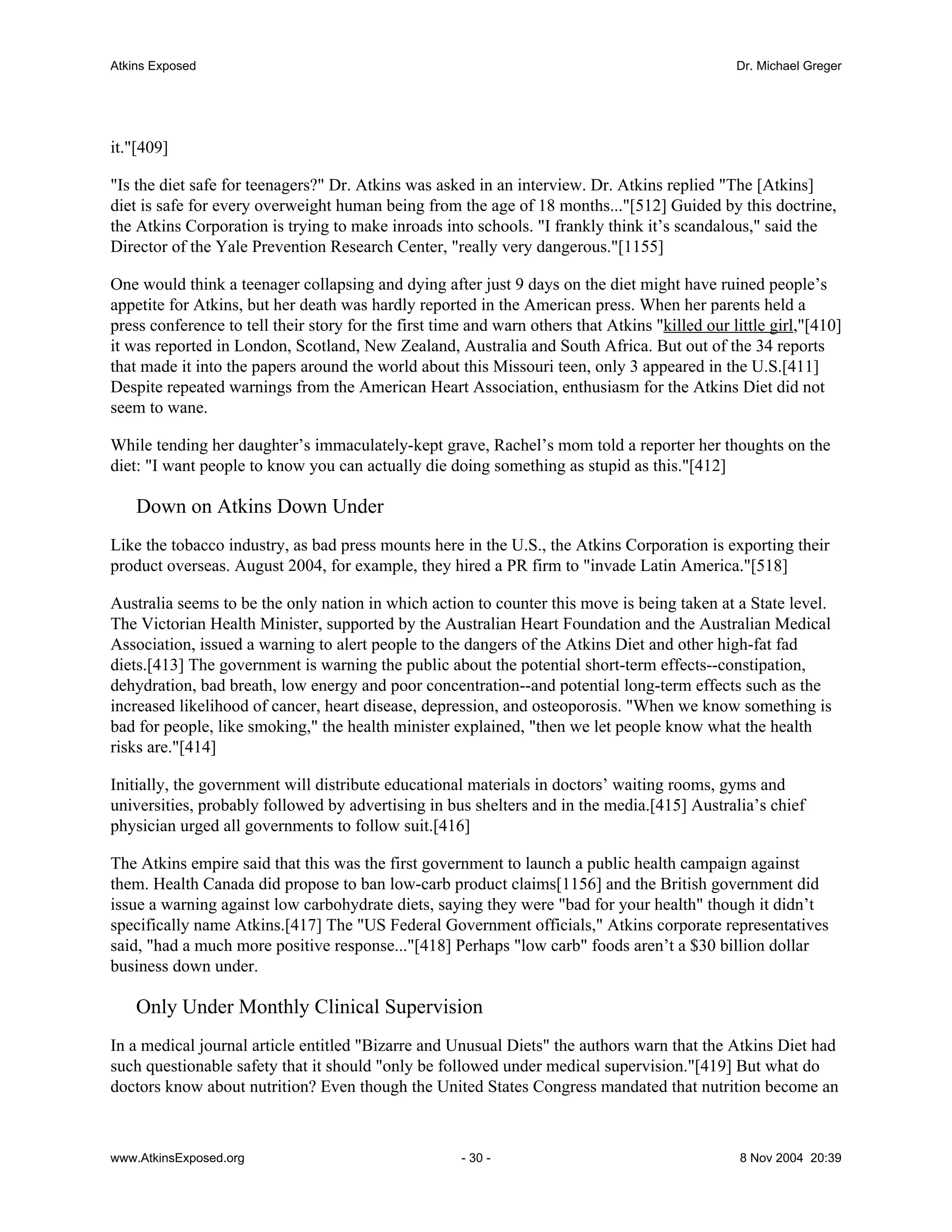 Atkins Exposed                                                                                   Dr. Michael Greger




it."[409]

"Is the diet safe for teenagers?" Dr. Atkins was asked in an interview. Dr. Atkins replied "The [Atkins]
diet is safe for every overweight human being from the age of 18 months..."[512] Guided by this doctrine,
the Atkins Corporation is trying to make inroads into schools. "I frankly think it’s scandalous," said the
Director of the Yale Prevention Research Center, "really very dangerous."[1155]

One would think a teenager collapsing and dying after just 9 days on the diet might have ruined people’s
appetite for Atkins, but her death was hardly reported in the American press. When her parents held a
press conference to tell their story for the first time and warn others that Atkins "killed our little girl,"[410]
it was reported in London, Scotland, New Zealand, Australia and South Africa. But out of the 34 reports
that made it into the papers around the world about this Missouri teen, only 3 appeared in the U.S.[411]
Despite repeated warnings from the American Heart Association, enthusiasm for the Atkins Diet did not
seem to wane.

While tending her daughter’s immaculately-kept grave, Rachel’s mom told a reporter her thoughts on the
diet: "I want people to know you can actually die doing something as stupid as this."[412]

    Down on Atkins Down Under
Like the tobacco industry, as bad press mounts here in the U.S., the Atkins Corporation is exporting their
product overseas. August 2004, for example, they hired a PR firm to "invade Latin America."[518]

Australia seems to be the only nation in which action to counter this move is being taken at a State level.
The Victorian Health Minister, supported by the Australian Heart Foundation and the Australian Medical
Association, issued a warning to alert people to the dangers of the Atkins Diet and other high-fat fad
diets.[413] The government is warning the public about the potential short-term effects--constipation,
dehydration, bad breath, low energy and poor concentration--and potential long-term effects such as the
increased likelihood of cancer, heart disease, depression, and osteoporosis. "When we know something is
bad for people, like smoking," the health minister explained, "then we let people know what the health
risks are."[414]

Initially, the government will distribute educational materials in doctors’ waiting rooms, gyms and
universities, probably followed by advertising in bus shelters and in the media.[415] Australia’s chief
physician urged all governments to follow suit.[416]

The Atkins empire said that this was the first government to launch a public health campaign against
them. Health Canada did propose to ban low-carb product claims[1156] and the British government did
issue a warning against low carbohydrate diets, saying they were "bad for your health" though it didn’t
specifically name Atkins.[417] The "US Federal Government officials," Atkins corporate representatives
said, "had a much more positive response..."[418] Perhaps "low carb" foods aren’t a $30 billion dollar
business down under.

    Only Under Monthly Clinical Supervision
In a medical journal article entitled "Bizarre and Unusual Diets" the authors warn that the Atkins Diet had
such questionable safety that it should "only be followed under medical supervision."[419] But what do
doctors know about nutrition? Even though the United States Congress mandated that nutrition become an



www.AtkinsExposed.org                                 - 30 -                                      8 Nov 2004 20:39
 