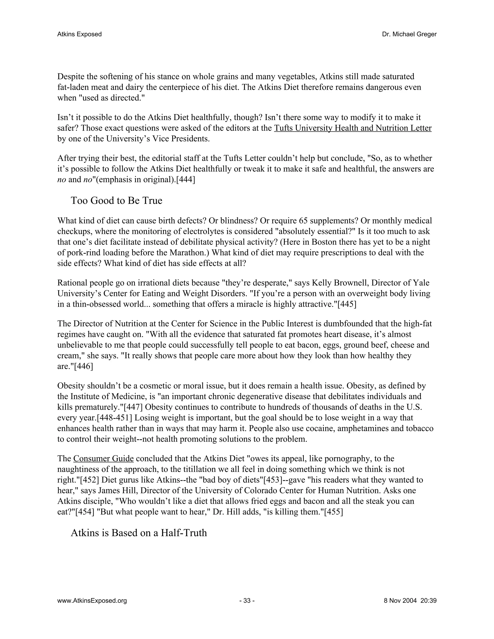 Atkins Exposed                                                                                  Dr. Michael Greger




Despite the softening of his stance on whole grains and many vegetables, Atkins still made saturated
fat-laden meat and dairy the centerpiece of his diet. The Atkins Diet therefore remains dangerous even
when "used as directed."

Isn’t it possible to do the Atkins Diet healthfully, though? Isn’t there some way to modify it to make it
safer? Those exact questions were asked of the editors at the Tufts University Health and Nutrition Letter
by one of the University’s Vice Presidents.

After trying their best, the editorial staff at the Tufts Letter couldn’t help but conclude, "So, as to whether
it’s possible to follow the Atkins Diet healthfully or tweak it to make it safe and healthful, the answers are
no and no"(emphasis in original).[444]

    Too Good to Be True
What kind of diet can cause birth defects? Or blindness? Or require 65 supplements? Or monthly medical
checkups, where the monitoring of electrolytes is considered "absolutely essential?" Is it too much to ask
that one’s diet facilitate instead of debilitate physical activity? (Here in Boston there has yet to be a night
of pork-rind loading before the Marathon.) What kind of diet may require prescriptions to deal with the
side effects? What kind of diet has side effects at all?

Rational people go on irrational diets because "they’re desperate," says Kelly Brownell, Director of Yale
University’s Center for Eating and Weight Disorders. "If you’re a person with an overweight body living
in a thin-obsessed world... something that offers a miracle is highly attractive."[445]

The Director of Nutrition at the Center for Science in the Public Interest is dumbfounded that the high-fat
regimes have caught on. "With all the evidence that saturated fat promotes heart disease, it’s almost
unbelievable to me that people could successfully tell people to eat bacon, eggs, ground beef, cheese and
cream," she says. "It really shows that people care more about how they look than how healthy they
are."[446]

Obesity shouldn’t be a cosmetic or moral issue, but it does remain a health issue. Obesity, as defined by
the Institute of Medicine, is "an important chronic degenerative disease that debilitates individuals and
kills prematurely."[447] Obesity continues to contribute to hundreds of thousands of deaths in the U.S.
every year.[448-451] Losing weight is important, but the goal should be to lose weight in a way that
enhances health rather than in ways that may harm it. People also use cocaine, amphetamines and tobacco
to control their weight--not health promoting solutions to the problem.

The Consumer Guide concluded that the Atkins Diet "owes its appeal, like pornography, to the
naughtiness of the approach, to the titillation we all feel in doing something which we think is not
right."[452] Diet gurus like Atkins--the "bad boy of diets"[453]--gave "his readers what they wanted to
hear," says James Hill, Director of the University of Colorado Center for Human Nutrition. Asks one
Atkins disciple, "Who wouldn’t like a diet that allows fried eggs and bacon and all the steak you can
eat?"[454] "But what people want to hear," Dr. Hill adds, "is killing them."[455]

    Atkins is Based on a Half-Truth




www.AtkinsExposed.org                                - 33 -                                     8 Nov 2004 20:39
 