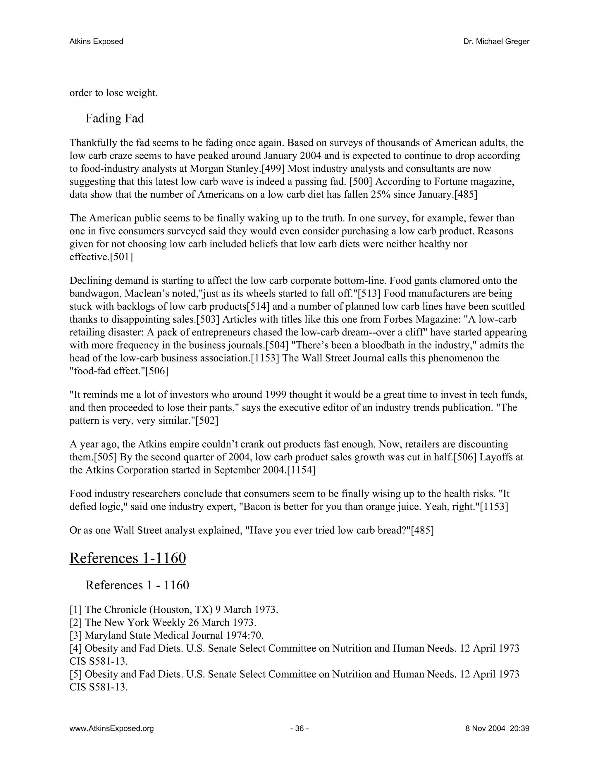 Atkins Exposed                                                                               Dr. Michael Greger




order to lose weight.

    Fading Fad
Thankfully the fad seems to be fading once again. Based on surveys of thousands of American adults, the
low carb craze seems to have peaked around January 2004 and is expected to continue to drop according
to food-industry analysts at Morgan Stanley.[499] Most industry analysts and consultants are now
suggesting that this latest low carb wave is indeed a passing fad. [500] According to Fortune magazine,
data show that the number of Americans on a low carb diet has fallen 25% since January.[485]

The American public seems to be finally waking up to the truth. In one survey, for example, fewer than
one in five consumers surveyed said they would even consider purchasing a low carb product. Reasons
given for not choosing low carb included beliefs that low carb diets were neither healthy nor
effective.[501]

Declining demand is starting to affect the low carb corporate bottom-line. Food gants clamored onto the
bandwagon, Maclean’s noted,"just as its wheels started to fall off."[513] Food manufacturers are being
stuck with backlogs of low carb products[514] and a number of planned low carb lines have been scuttled
thanks to disappointing sales.[503] Articles with titles like this one from Forbes Magazine: "A low-carb
retailing disaster: A pack of entrepreneurs chased the low-carb dream--over a cliff" have started appearing
with more frequency in the business journals.[504] "There’s been a bloodbath in the industry," admits the
head of the low-carb business association.[1153] The Wall Street Journal calls this phenomenon the
"food-fad effect."[506]

"It reminds me a lot of investors who around 1999 thought it would be a great time to invest in tech funds,
and then proceeded to lose their pants," says the executive editor of an industry trends publication. "The
pattern is very, very similar."[502]

A year ago, the Atkins empire couldn’t crank out products fast enough. Now, retailers are discounting
them.[505] By the second quarter of 2004, low carb product sales growth was cut in half.[506] Layoffs at
the Atkins Corporation started in September 2004.[1154]

Food industry researchers conclude that consumers seem to be finally wising up to the health risks. "It
defied logic," said one industry expert, "Bacon is better for you than orange juice. Yeah, right."[1153]

Or as one Wall Street analyst explained, "Have you ever tried low carb bread?"[485]

References 1-1160
    References 1 - 1160
[1] The Chronicle (Houston, TX) 9 March 1973.
[2] The New York Weekly 26 March 1973.
[3] Maryland State Medical Journal 1974:70.
[4] Obesity and Fad Diets. U.S. Senate Select Committee on Nutrition and Human Needs. 12 April 1973
CIS S581-13.
[5] Obesity and Fad Diets. U.S. Senate Select Committee on Nutrition and Human Needs. 12 April 1973
CIS S581-13.


www.AtkinsExposed.org                               - 36 -                                   8 Nov 2004 20:39
 