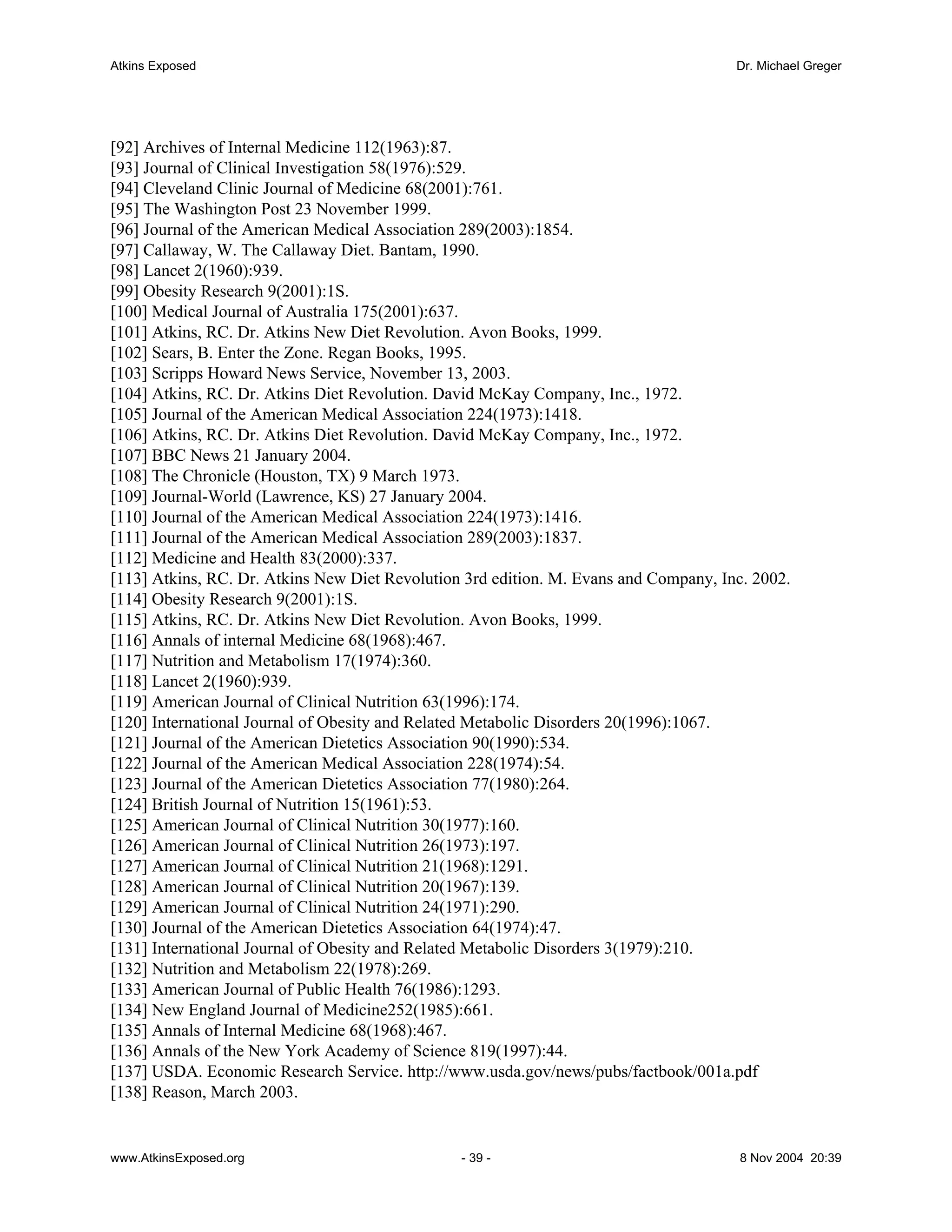 Atkins Exposed                                                                        Dr. Michael Greger




[92] Archives of Internal Medicine 112(1963):87.
[93] Journal of Clinical Investigation 58(1976):529.
[94] Cleveland Clinic Journal of Medicine 68(2001):761.
[95] The Washington Post 23 November 1999.
[96] Journal of the American Medical Association 289(2003):1854.
[97] Callaway, W. The Callaway Diet. Bantam, 1990.
[98] Lancet 2(1960):939.
[99] Obesity Research 9(2001):1S.
[100] Medical Journal of Australia 175(2001):637.
[101] Atkins, RC. Dr. Atkins New Diet Revolution. Avon Books, 1999.
[102] Sears, B. Enter the Zone. Regan Books, 1995.
[103] Scripps Howard News Service, November 13, 2003.
[104] Atkins, RC. Dr. Atkins Diet Revolution. David McKay Company, Inc., 1972.
[105] Journal of the American Medical Association 224(1973):1418.
[106] Atkins, RC. Dr. Atkins Diet Revolution. David McKay Company, Inc., 1972.
[107] BBC News 21 January 2004.
[108] The Chronicle (Houston, TX) 9 March 1973.
[109] Journal-World (Lawrence, KS) 27 January 2004.
[110] Journal of the American Medical Association 224(1973):1416.
[111] Journal of the American Medical Association 289(2003):1837.
[112] Medicine and Health 83(2000):337.
[113] Atkins, RC. Dr. Atkins New Diet Revolution 3rd edition. M. Evans and Company, Inc. 2002.
[114] Obesity Research 9(2001):1S.
[115] Atkins, RC. Dr. Atkins New Diet Revolution. Avon Books, 1999.
[116] Annals of internal Medicine 68(1968):467.
[117] Nutrition and Metabolism 17(1974):360.
[118] Lancet 2(1960):939.
[119] American Journal of Clinical Nutrition 63(1996):174.
[120] International Journal of Obesity and Related Metabolic Disorders 20(1996):1067.
[121] Journal of the American Dietetics Association 90(1990):534.
[122] Journal of the American Medical Association 228(1974):54.
[123] Journal of the American Dietetics Association 77(1980):264.
[124] British Journal of Nutrition 15(1961):53.
[125] American Journal of Clinical Nutrition 30(1977):160.
[126] American Journal of Clinical Nutrition 26(1973):197.
[127] American Journal of Clinical Nutrition 21(1968):1291.
[128] American Journal of Clinical Nutrition 20(1967):139.
[129] American Journal of Clinical Nutrition 24(1971):290.
[130] Journal of the American Dietetics Association 64(1974):47.
[131] International Journal of Obesity and Related Metabolic Disorders 3(1979):210.
[132] Nutrition and Metabolism 22(1978):269.
[133] American Journal of Public Health 76(1986):1293.
[134] New England Journal of Medicine252(1985):661.
[135] Annals of Internal Medicine 68(1968):467.
[136] Annals of the New York Academy of Science 819(1997):44.
[137] USDA. Economic Research Service. http://www.usda.gov/news/pubs/factbook/001a.pdf
[138] Reason, March 2003.


www.AtkinsExposed.org                           - 39 -                                8 Nov 2004 20:39
 