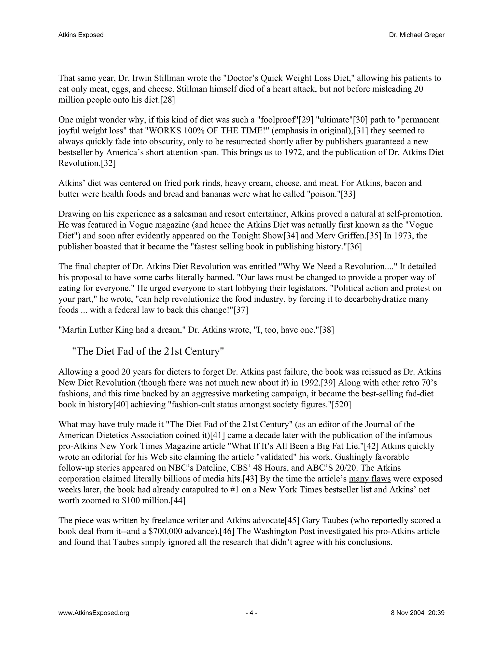 Atkins Exposed                                                                                Dr. Michael Greger




That same year, Dr. Irwin Stillman wrote the "Doctor’s Quick Weight Loss Diet," allowing his patients to
eat only meat, eggs, and cheese. Stillman himself died of a heart attack, but not before misleading 20
million people onto his diet.[28]

One might wonder why, if this kind of diet was such a "foolproof"[29] "ultimate"[30] path to "permanent
joyful weight loss" that "WORKS 100% OF THE TIME!" (emphasis in original),[31] they seemed to
always quickly fade into obscurity, only to be resurrected shortly after by publishers guaranteed a new
bestseller by America’s short attention span. This brings us to 1972, and the publication of Dr. Atkins Diet
Revolution.[32]

Atkins’ diet was centered on fried pork rinds, heavy cream, cheese, and meat. For Atkins, bacon and
butter were health foods and bread and bananas were what he called "poison."[33]

Drawing on his experience as a salesman and resort entertainer, Atkins proved a natural at self-promotion.
He was featured in Vogue magazine (and hence the Atkins Diet was actually first known as the "Vogue
Diet") and soon after evidently appeared on the Tonight Show[34] and Merv Griffen.[35] In 1973, the
publisher boasted that it became the "fastest selling book in publishing history."[36]

The final chapter of Dr. Atkins Diet Revolution was entitled "Why We Need a Revolution...." It detailed
his proposal to have some carbs literally banned. "Our laws must be changed to provide a proper way of
eating for everyone." He urged everyone to start lobbying their legislators. "Political action and protest on
your part," he wrote, "can help revolutionize the food industry, by forcing it to decarbohydratize many
foods ... with a federal law to back this change!"[37]

"Martin Luther King had a dream," Dr. Atkins wrote, "I, too, have one."[38]

    "The Diet Fad of the 21st Century"
Allowing a good 20 years for dieters to forget Dr. Atkins past failure, the book was reissued as Dr. Atkins
New Diet Revolution (though there was not much new about it) in 1992.[39] Along with other retro 70’s
fashions, and this time backed by an aggressive marketing campaign, it became the best-selling fad-diet
book in history[40] achieving "fashion-cult status amongst society figures."[520]

What may have truly made it "The Diet Fad of the 21st Century" (as an editor of the Journal of the
American Dietetics Association coined it)[41] came a decade later with the publication of the infamous
pro-Atkins New York Times Magazine article "What If It’s All Been a Big Fat Lie."[42] Atkins quickly
wrote an editorial for his Web site claiming the article "validated" his work. Gushingly favorable
follow-up stories appeared on NBC’s Dateline, CBS’ 48 Hours, and ABC’S 20/20. The Atkins
corporation claimed literally billions of media hits.[43] By the time the article’s many flaws were exposed
weeks later, the book had already catapulted to #1 on a New York Times bestseller list and Atkins’ net
worth zoomed to $100 million.[44]

The piece was written by freelance writer and Atkins advocate[45] Gary Taubes (who reportedly scored a
book deal from it--and a $700,000 advance).[46] The Washington Post investigated his pro-Atkins article
and found that Taubes simply ignored all the research that didn’t agree with his conclusions.




www.AtkinsExposed.org                                -4-                                      8 Nov 2004 20:39
 