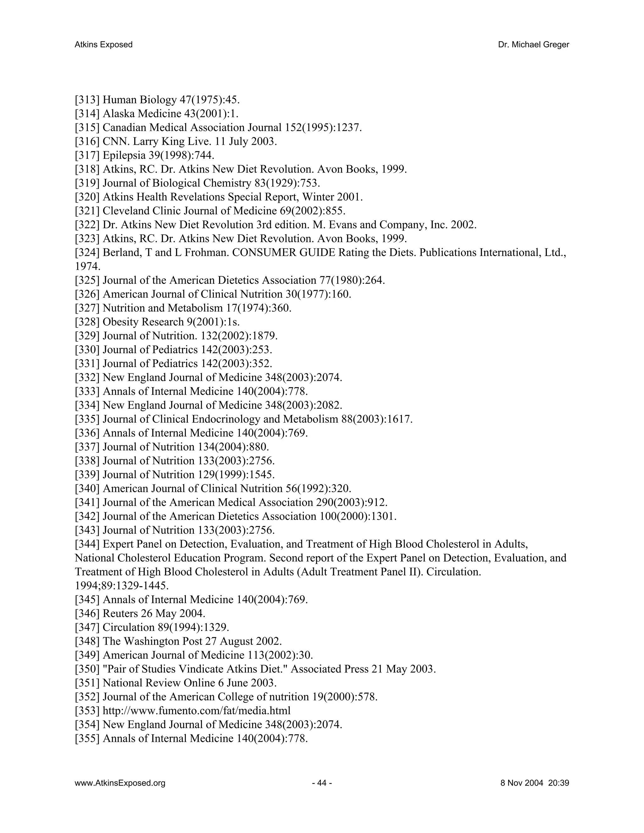 Atkins Exposed                                                                          Dr. Michael Greger




[313] Human Biology 47(1975):45.
[314] Alaska Medicine 43(2001):1.
[315] Canadian Medical Association Journal 152(1995):1237.
[316] CNN. Larry King Live. 11 July 2003.
[317] Epilepsia 39(1998):744.
[318] Atkins, RC. Dr. Atkins New Diet Revolution. Avon Books, 1999.
[319] Journal of Biological Chemistry 83(1929):753.
[320] Atkins Health Revelations Special Report, Winter 2001.
[321] Cleveland Clinic Journal of Medicine 69(2002):855.
[322] Dr. Atkins New Diet Revolution 3rd edition. M. Evans and Company, Inc. 2002.
[323] Atkins, RC. Dr. Atkins New Diet Revolution. Avon Books, 1999.
[324] Berland, T and L Frohman. CONSUMER GUIDE Rating the Diets. Publications International, Ltd.,
1974.
[325] Journal of the American Dietetics Association 77(1980):264.
[326] American Journal of Clinical Nutrition 30(1977):160.
[327] Nutrition and Metabolism 17(1974):360.
[328] Obesity Research 9(2001):1s.
[329] Journal of Nutrition. 132(2002):1879.
[330] Journal of Pediatrics 142(2003):253.
[331] Journal of Pediatrics 142(2003):352.
[332] New England Journal of Medicine 348(2003):2074.
[333] Annals of Internal Medicine 140(2004):778.
[334] New England Journal of Medicine 348(2003):2082.
[335] Journal of Clinical Endocrinology and Metabolism 88(2003):1617.
[336] Annals of Internal Medicine 140(2004):769.
[337] Journal of Nutrition 134(2004):880.
[338] Journal of Nutrition 133(2003):2756.
[339] Journal of Nutrition 129(1999):1545.
[340] American Journal of Clinical Nutrition 56(1992):320.
[341] Journal of the American Medical Association 290(2003):912.
[342] Journal of the American Dietetics Association 100(2000):1301.
[343] Journal of Nutrition 133(2003):2756.
[344] Expert Panel on Detection, Evaluation, and Treatment of High Blood Cholesterol in Adults,
National Cholesterol Education Program. Second report of the Expert Panel on Detection, Evaluation, and
Treatment of High Blood Cholesterol in Adults (Adult Treatment Panel II). Circulation.
1994;89:1329-1445.
[345] Annals of Internal Medicine 140(2004):769.
[346] Reuters 26 May 2004.
[347] Circulation 89(1994):1329.
[348] The Washington Post 27 August 2002.
[349] American Journal of Medicine 113(2002):30.
[350] "Pair of Studies Vindicate Atkins Diet." Associated Press 21 May 2003.
[351] National Review Online 6 June 2003.
[352] Journal of the American College of nutrition 19(2000):578.
[353] http://www.fumento.com/fat/media.html
[354] New England Journal of Medicine 348(2003):2074.
[355] Annals of Internal Medicine 140(2004):778.


www.AtkinsExposed.org                            - 44 -                                  8 Nov 2004 20:39
 