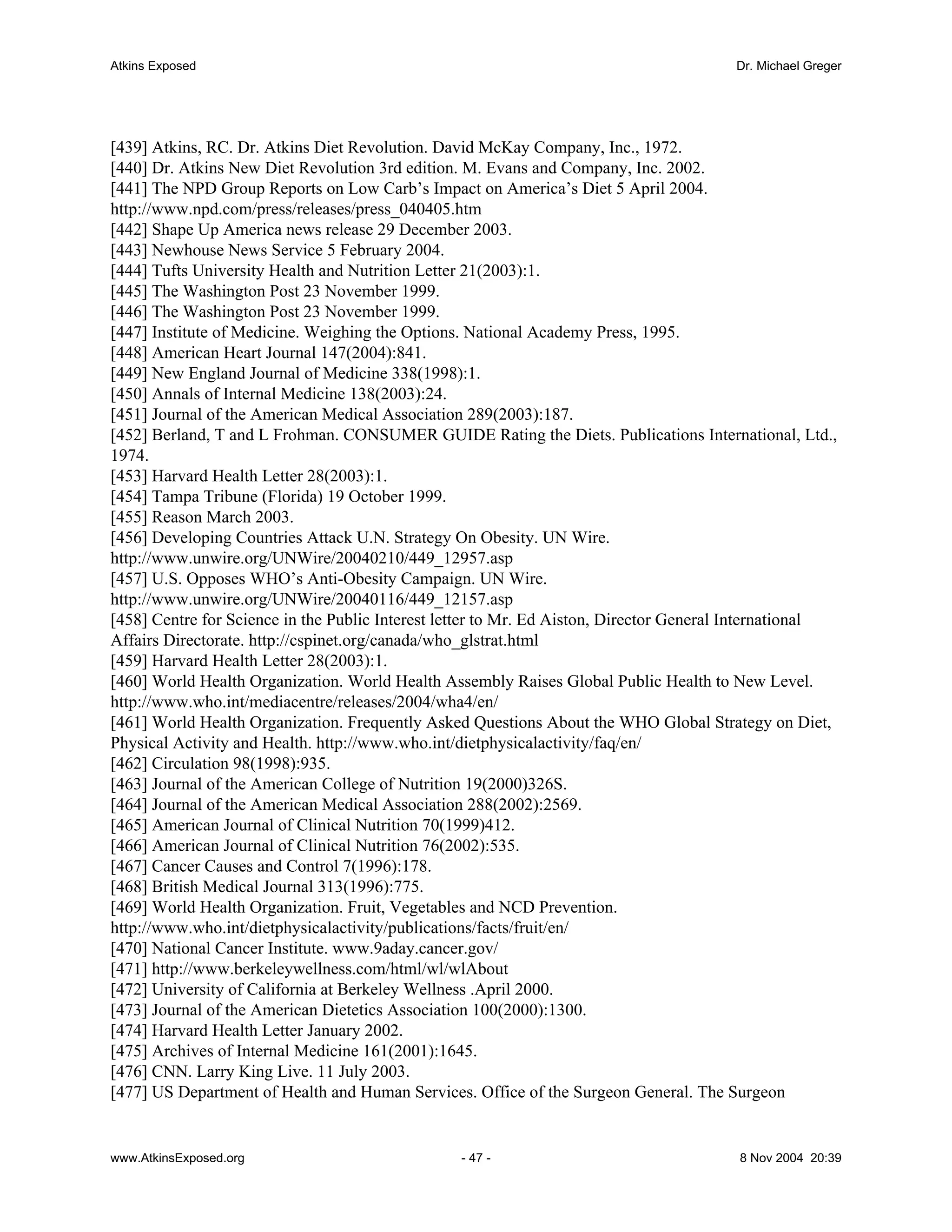Atkins Exposed                                                                          Dr. Michael Greger




[439] Atkins, RC. Dr. Atkins Diet Revolution. David McKay Company, Inc., 1972.
[440] Dr. Atkins New Diet Revolution 3rd edition. M. Evans and Company, Inc. 2002.
[441] The NPD Group Reports on Low Carb’s Impact on America’s Diet 5 April 2004.
http://www.npd.com/press/releases/press_040405.htm
[442] Shape Up America news release 29 December 2003.
[443] Newhouse News Service 5 February 2004.
[444] Tufts University Health and Nutrition Letter 21(2003):1.
[445] The Washington Post 23 November 1999.
[446] The Washington Post 23 November 1999.
[447] Institute of Medicine. Weighing the Options. National Academy Press, 1995.
[448] American Heart Journal 147(2004):841.
[449] New England Journal of Medicine 338(1998):1.
[450] Annals of Internal Medicine 138(2003):24.
[451] Journal of the American Medical Association 289(2003):187.
[452] Berland, T and L Frohman. CONSUMER GUIDE Rating the Diets. Publications International, Ltd.,
1974.
[453] Harvard Health Letter 28(2003):1.
[454] Tampa Tribune (Florida) 19 October 1999.
[455] Reason March 2003.
[456] Developing Countries Attack U.N. Strategy On Obesity. UN Wire.
http://www.unwire.org/UNWire/20040210/449_12957.asp
[457] U.S. Opposes WHO’s Anti-Obesity Campaign. UN Wire.
http://www.unwire.org/UNWire/20040116/449_12157.asp
[458] Centre for Science in the Public Interest letter to Mr. Ed Aiston, Director General International
Affairs Directorate. http://cspinet.org/canada/who_glstrat.html
[459] Harvard Health Letter 28(2003):1.
[460] World Health Organization. World Health Assembly Raises Global Public Health to New Level.
http://www.who.int/mediacentre/releases/2004/wha4/en/
[461] World Health Organization. Frequently Asked Questions About the WHO Global Strategy on Diet,
Physical Activity and Health. http://www.who.int/dietphysicalactivity/faq/en/
[462] Circulation 98(1998):935.
[463] Journal of the American College of Nutrition 19(2000)326S.
[464] Journal of the American Medical Association 288(2002):2569.
[465] American Journal of Clinical Nutrition 70(1999)412.
[466] American Journal of Clinical Nutrition 76(2002):535.
[467] Cancer Causes and Control 7(1996):178.
[468] British Medical Journal 313(1996):775.
[469] World Health Organization. Fruit, Vegetables and NCD Prevention.
http://www.who.int/dietphysicalactivity/publications/facts/fruit/en/
[470] National Cancer Institute. www.9aday.cancer.gov/
[471] http://www.berkeleywellness.com/html/wl/wlAbout
[472] University of California at Berkeley Wellness .April 2000.
[473] Journal of the American Dietetics Association 100(2000):1300.
[474] Harvard Health Letter January 2002.
[475] Archives of Internal Medicine 161(2001):1645.
[476] CNN. Larry King Live. 11 July 2003.
[477] US Department of Health and Human Services. Office of the Surgeon General. The Surgeon


www.AtkinsExposed.org                            - 47 -                                  8 Nov 2004 20:39
 