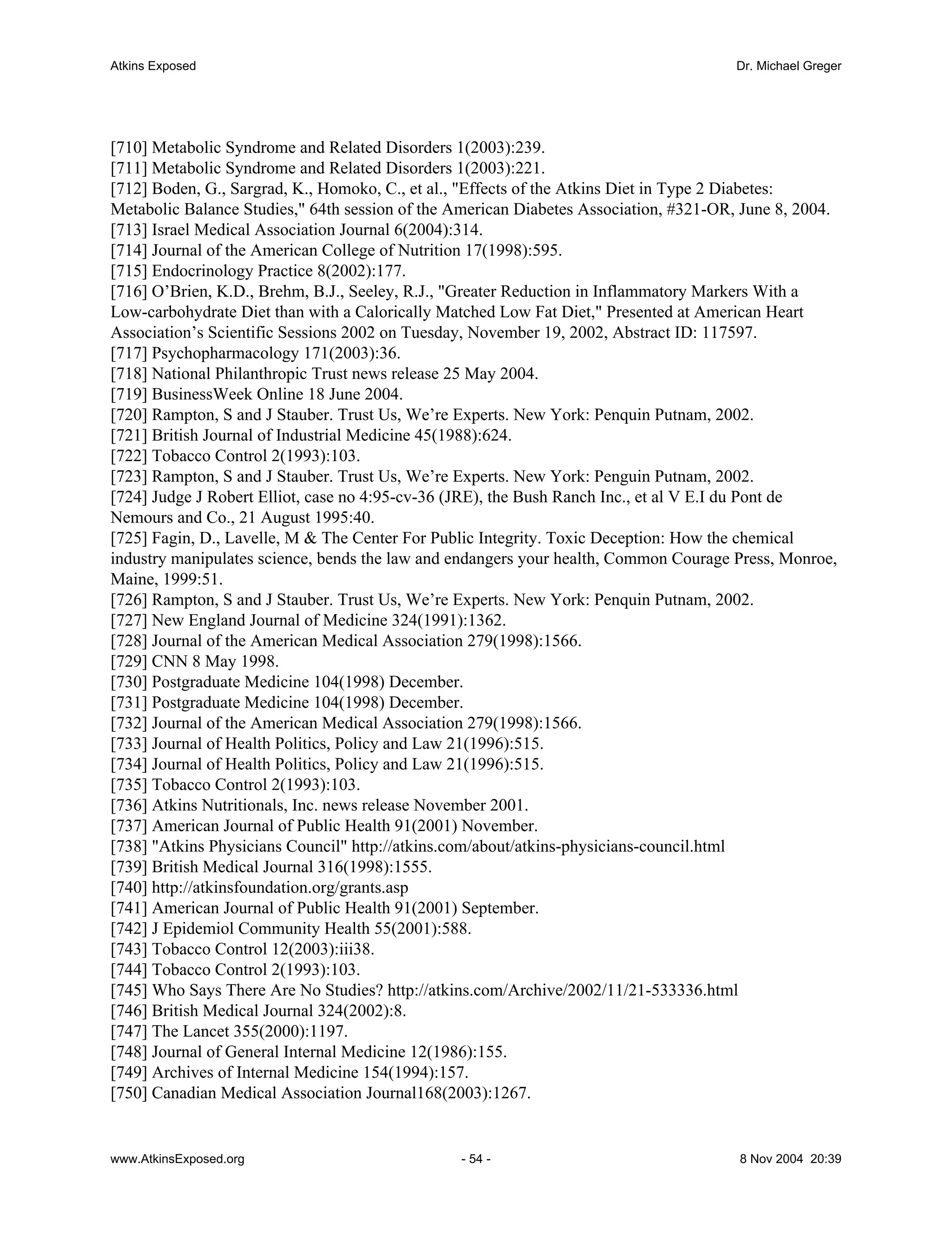 Atkins Exposed                                                                         Dr. Michael Greger




[710] Metabolic Syndrome and Related Disorders 1(2003):239.
[711] Metabolic Syndrome and Related Disorders 1(2003):221.
[712] Boden, G., Sargrad, K., Homoko, C., et al., "Effects of the Atkins Diet in Type 2 Diabetes:
Metabolic Balance Studies," 64th session of the American Diabetes Association, #321-OR, June 8, 2004.
[713] Israel Medical Association Journal 6(2004):314.
[714] Journal of the American College of Nutrition 17(1998):595.
[715] Endocrinology Practice 8(2002):177.
[716] O’Brien, K.D., Brehm, B.J., Seeley, R.J., "Greater Reduction in Inflammatory Markers With a
Low-carbohydrate Diet than with a Calorically Matched Low Fat Diet," Presented at American Heart
Association’s Scientific Sessions 2002 on Tuesday, November 19, 2002, Abstract ID: 117597.
[717] Psychopharmacology 171(2003):36.
[718] National Philanthropic Trust news release 25 May 2004.
[719] BusinessWeek Online 18 June 2004.
[720] Rampton, S and J Stauber. Trust Us, We’re Experts. New York: Penquin Putnam, 2002.
[721] British Journal of Industrial Medicine 45(1988):624.
[722] Tobacco Control 2(1993):103.
[723] Rampton, S and J Stauber. Trust Us, We’re Experts. New York: Penguin Putnam, 2002.
[724] Judge J Robert Elliot, case no 4:95-cv-36 (JRE), the Bush Ranch Inc., et al V E.I du Pont de
Nemours and Co., 21 August 1995:40.
[725] Fagin, D., Lavelle, M & The Center For Public Integrity. Toxic Deception: How the chemical
industry manipulates science, bends the law and endangers your health, Common Courage Press, Monroe,
Maine, 1999:51.
[726] Rampton, S and J Stauber. Trust Us, We’re Experts. New York: Penquin Putnam, 2002.
[727] New England Journal of Medicine 324(1991):1362.
[728] Journal of the American Medical Association 279(1998):1566.
[729] CNN 8 May 1998.
[730] Postgraduate Medicine 104(1998) December.
[731] Postgraduate Medicine 104(1998) December.
[732] Journal of the American Medical Association 279(1998):1566.
[733] Journal of Health Politics, Policy and Law 21(1996):515.
[734] Journal of Health Politics, Policy and Law 21(1996):515.
[735] Tobacco Control 2(1993):103.
[736] Atkins Nutritionals, Inc. news release November 2001.
[737] American Journal of Public Health 91(2001) November.
[738] "Atkins Physicians Council" http://atkins.com/about/atkins-physicians-council.html
[739] British Medical Journal 316(1998):1555.
[740] http://atkinsfoundation.org/grants.asp
[741] American Journal of Public Health 91(2001) September.
[742] J Epidemiol Community Health 55(2001):588.
[743] Tobacco Control 12(2003):iii38.
[744] Tobacco Control 2(1993):103.
[745] Who Says There Are No Studies? http://atkins.com/Archive/2002/11/21-533336.html
[746] British Medical Journal 324(2002):8.
[747] The Lancet 355(2000):1197.
[748] Journal of General Internal Medicine 12(1986):155.
[749] Archives of Internal Medicine 154(1994):157.
[750] Canadian Medical Association Journal168(2003):1267.


www.AtkinsExposed.org                           - 54 -                                 8 Nov 2004 20:39
 