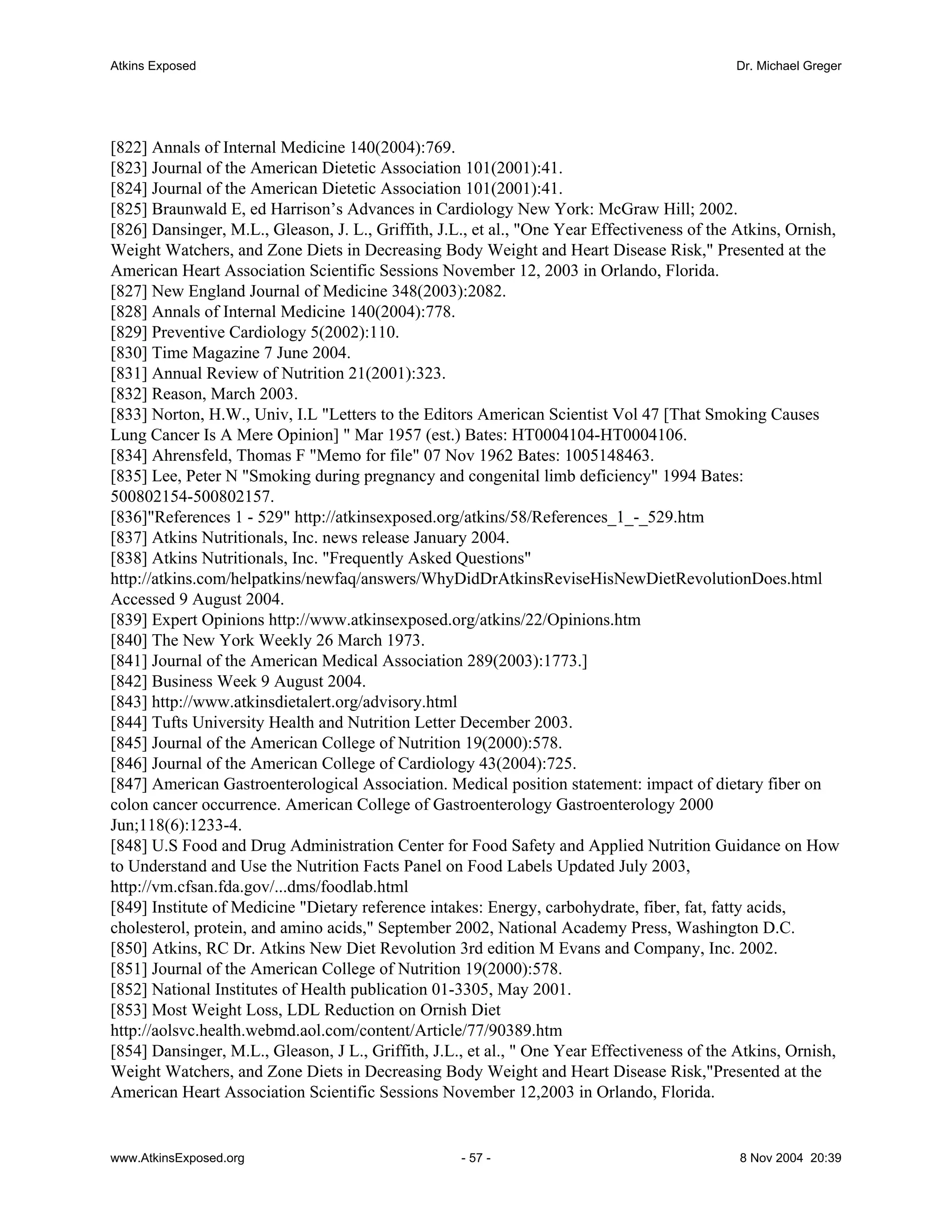 Atkins Exposed                                                                               Dr. Michael Greger




[822] Annals of Internal Medicine 140(2004):769.
[823] Journal of the American Dietetic Association 101(2001):41.
[824] Journal of the American Dietetic Association 101(2001):41.
[825] Braunwald E, ed Harrison’s Advances in Cardiology New York: McGraw Hill; 2002.
[826] Dansinger, M.L., Gleason, J. L., Griffith, J.L., et al., "One Year Effectiveness of the Atkins, Ornish,
Weight Watchers, and Zone Diets in Decreasing Body Weight and Heart Disease Risk," Presented at the
American Heart Association Scientific Sessions November 12, 2003 in Orlando, Florida.
[827] New England Journal of Medicine 348(2003):2082.
[828] Annals of Internal Medicine 140(2004):778.
[829] Preventive Cardiology 5(2002):110.
[830] Time Magazine 7 June 2004.
[831] Annual Review of Nutrition 21(2001):323.
[832] Reason, March 2003.
[833] Norton, H.W., Univ, I.L "Letters to the Editors American Scientist Vol 47 [That Smoking Causes
Lung Cancer Is A Mere Opinion] " Mar 1957 (est.) Bates: HT0004104-HT0004106.
[834] Ahrensfeld, Thomas F "Memo for file" 07 Nov 1962 Bates: 1005148463.
[835] Lee, Peter N "Smoking during pregnancy and congenital limb deficiency" 1994 Bates:
500802154-500802157.
[836]"References 1 - 529" http://atkinsexposed.org/atkins/58/References_1_-_529.htm
[837] Atkins Nutritionals, Inc. news release January 2004.
[838] Atkins Nutritionals, Inc. "Frequently Asked Questions"
http://atkins.com/helpatkins/newfaq/answers/WhyDidDrAtkinsReviseHisNewDietRevolutionDoes.html
Accessed 9 August 2004.
[839] Expert Opinions http://www.atkinsexposed.org/atkins/22/Opinions.htm
[840] The New York Weekly 26 March 1973.
[841] Journal of the American Medical Association 289(2003):1773.]
[842] Business Week 9 August 2004.
[843] http://www.atkinsdietalert.org/advisory.html
[844] Tufts University Health and Nutrition Letter December 2003.
[845] Journal of the American College of Nutrition 19(2000):578.
[846] Journal of the American College of Cardiology 43(2004):725.
[847] American Gastroenterological Association. Medical position statement: impact of dietary fiber on
colon cancer occurrence. American College of Gastroenterology Gastroenterology 2000
Jun;118(6):1233-4.
[848] U.S Food and Drug Administration Center for Food Safety and Applied Nutrition Guidance on How
to Understand and Use the Nutrition Facts Panel on Food Labels Updated July 2003,
http://vm.cfsan.fda.gov/...dms/foodlab.html
[849] Institute of Medicine "Dietary reference intakes: Energy, carbohydrate, fiber, fat, fatty acids,
cholesterol, protein, and amino acids," September 2002, National Academy Press, Washington D.C.
[850] Atkins, RC Dr. Atkins New Diet Revolution 3rd edition M Evans and Company, Inc. 2002.
[851] Journal of the American College of Nutrition 19(2000):578.
[852] National Institutes of Health publication 01-3305, May 2001.
[853] Most Weight Loss, LDL Reduction on Ornish Diet
http://aolsvc.health.webmd.aol.com/content/Article/77/90389.htm
[854] Dansinger, M.L., Gleason, J L., Griffith, J.L., et al., " One Year Effectiveness of the Atkins, Ornish,
Weight Watchers, and Zone Diets in Decreasing Body Weight and Heart Disease Risk,"Presented at the
American Heart Association Scientific Sessions November 12,2003 in Orlando, Florida.


www.AtkinsExposed.org                               - 57 -                                    8 Nov 2004 20:39
 